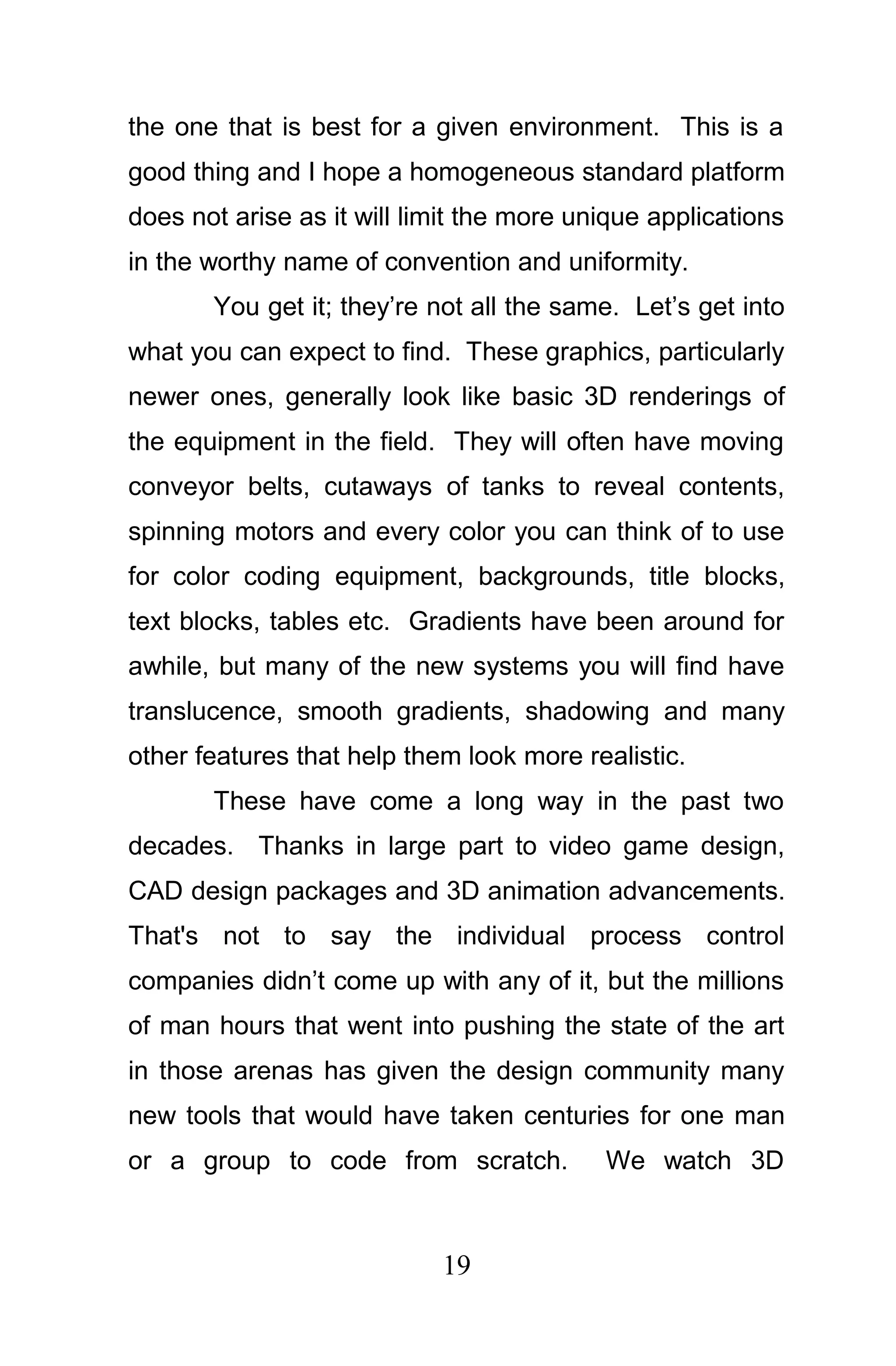 the one that is best for a given environment. This is a
good thing and I hope a homogeneous standard platform
does not arise as it will limit the more unique applications
in the worthy name of convention and uniformity.
       You get it; they’re not all the same. Let’s get into
what you can expect to find. These graphics, particularly
newer ones, generally look like basic 3D renderings of
the equipment in the field. They will often have moving
conveyor belts, cutaways of tanks to reveal contents,
spinning motors and every color you can think of to use
for color coding equipment, backgrounds, title blocks,
text blocks, tables etc. Gradients have been around for
awhile, but many of the new systems you will find have
translucence, smooth gradients, shadowing and many
other features that help them look more realistic.
       These have come a long way in the past two
decades. Thanks in large part to video game design,
CAD design packages and 3D animation advancements.
That's not to say the individual process control
companies didn’t come up with any of it, but the millions
of man hours that went into pushing the state of the art
in those arenas has given the design community many
new tools that would have taken centuries for one man
or a group to code from scratch.           We watch 3D



                            19
 