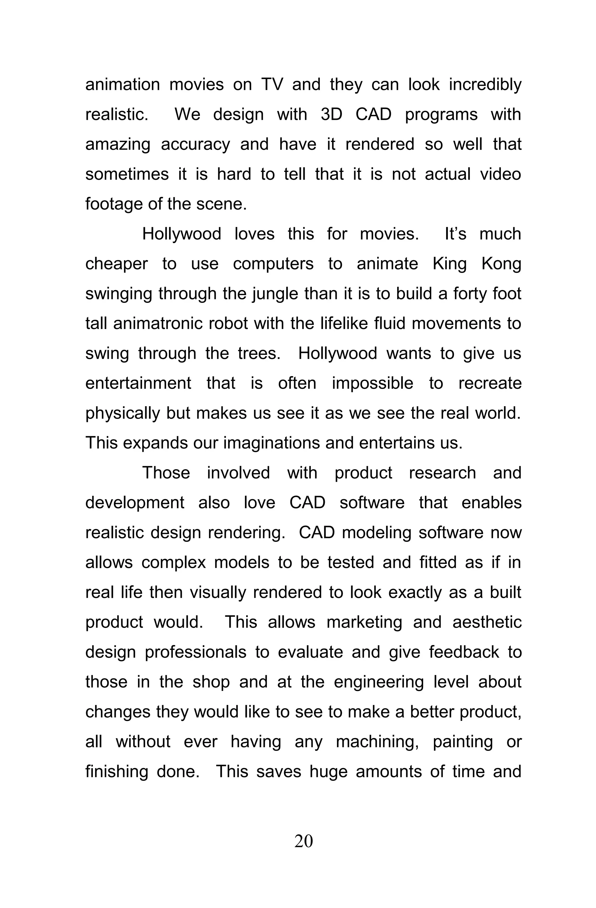 animation movies on TV and they can look incredibly
realistic.   We design with 3D CAD programs with
amazing accuracy and have it rendered so well that
sometimes it is hard to tell that it is not actual video
footage of the scene.
        Hollywood loves this for movies.         It’s much
cheaper to use computers to animate King Kong
swinging through the jungle than it is to build a forty foot
tall animatronic robot with the lifelike fluid movements to
swing through the trees. Hollywood wants to give us
entertainment that is often impossible to recreate
physically but makes us see it as we see the real world.
This expands our imaginations and entertains us.
        Those involved with product research and
development also love CAD software that enables
realistic design rendering. CAD modeling software now
allows complex models to be tested and fitted as if in
real life then visually rendered to look exactly as a built
product would.     This allows marketing and aesthetic
design professionals to evaluate and give feedback to
those in the shop and at the engineering level about
changes they would like to see to make a better product,
all without ever having any machining, painting or
finishing done. This saves huge amounts of time and



                            20
 