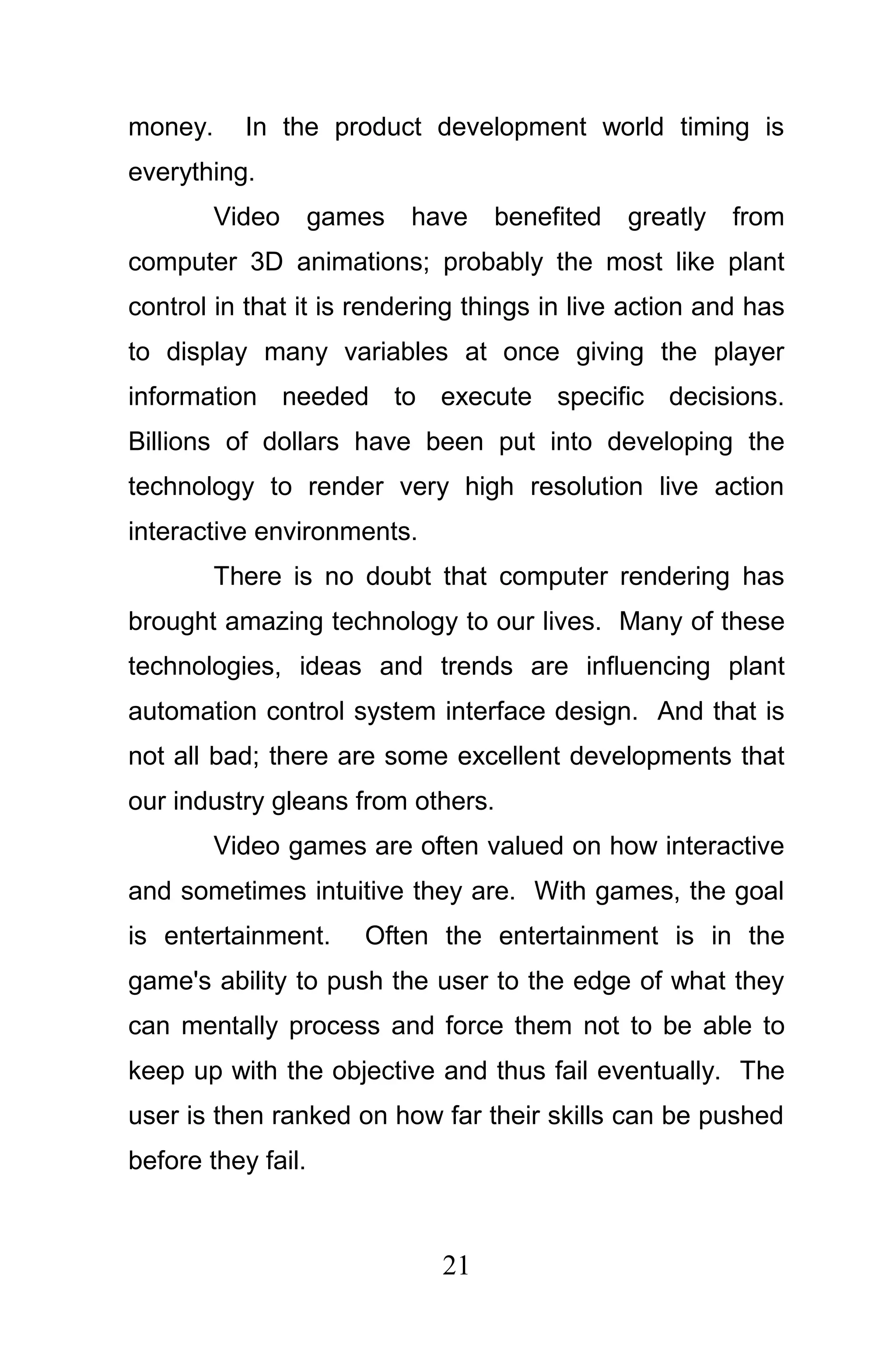 money.     In the product development world timing is
everything.
         Video      games   have   benefited   greatly   from
computer 3D animations; probably the most like plant
control in that it is rendering things in live action and has
to display many variables at once giving the player
information needed to execute specific decisions.
Billions of dollars have been put into developing the
technology to render very high resolution live action
interactive environments.
         There is no doubt that computer rendering has
brought amazing technology to our lives. Many of these
technologies, ideas and trends are influencing plant
automation control system interface design. And that is
not all bad; there are some excellent developments that
our industry gleans from others.
         Video games are often valued on how interactive
and sometimes intuitive they are. With games, the goal
is entertainment.      Often the entertainment is in the
game's ability to push the user to the edge of what they
can mentally process and force them not to be able to
keep up with the objective and thus fail eventually. The
user is then ranked on how far their skills can be pushed
before they fail.



                              21
 