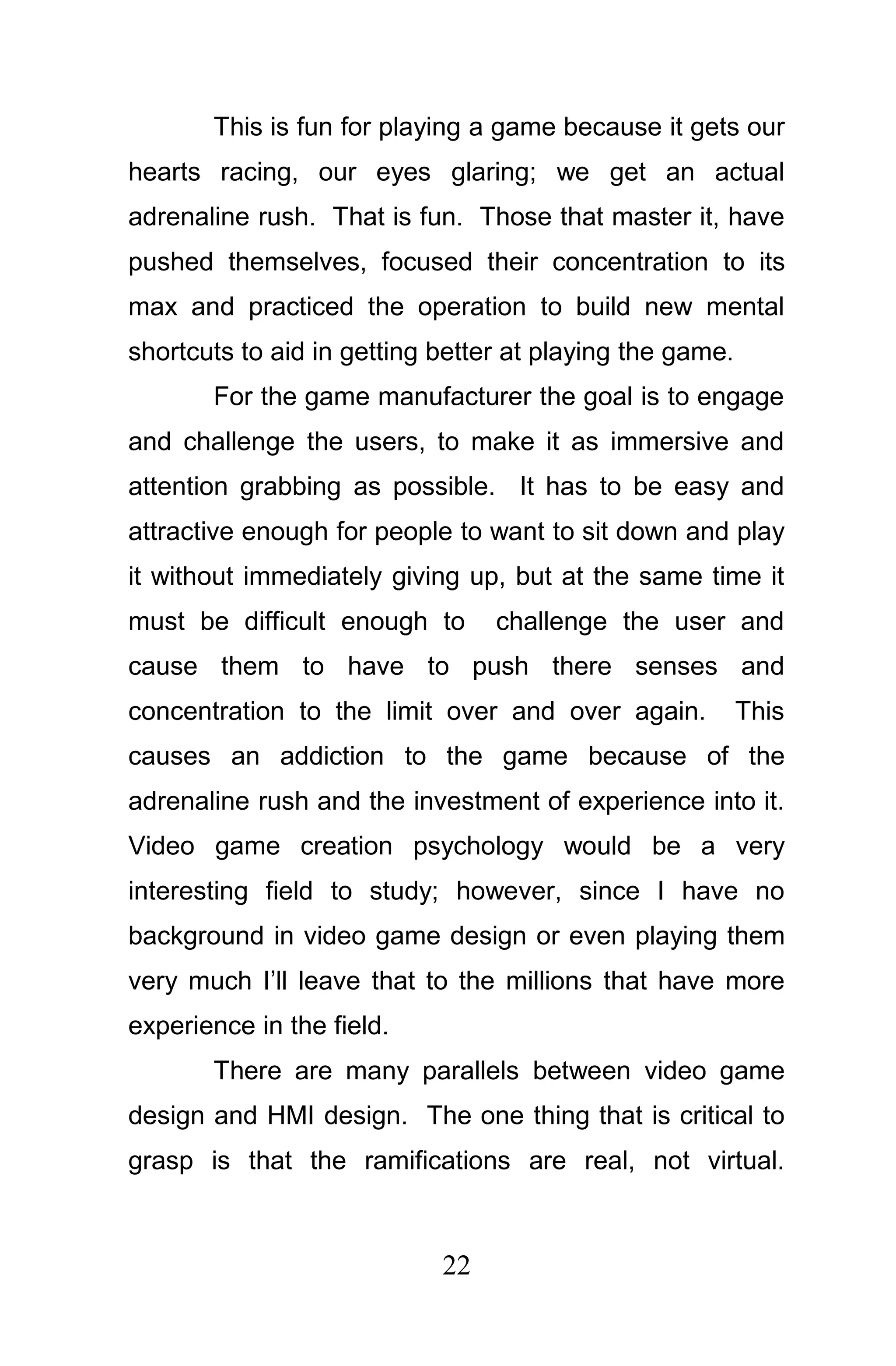 This is fun for playing a game because it gets our
hearts racing, our eyes glaring; we get an actual
adrenaline rush. That is fun. Those that master it, have
pushed themselves, focused their concentration to its
max and practiced the operation to build new mental
shortcuts to aid in getting better at playing the game.
       For the game manufacturer the goal is to engage
and challenge the users, to make it as immersive and
attention grabbing as possible. It has to be easy and
attractive enough for people to want to sit down and play
it without immediately giving up, but at the same time it
must be difficult enough to      challenge the user and
cause them to have to push there senses and
concentration to the limit over and over again.           This
causes an addiction to the game because of the
adrenaline rush and the investment of experience into it.
Video game creation psychology would be a very
interesting field to study; however, since I have no
background in video game design or even playing them
very much I’ll leave that to the millions that have more
experience in the field.
       There are many parallels between video game
design and HMI design. The one thing that is critical to
grasp is that the ramifications are real, not virtual.



                            22
 