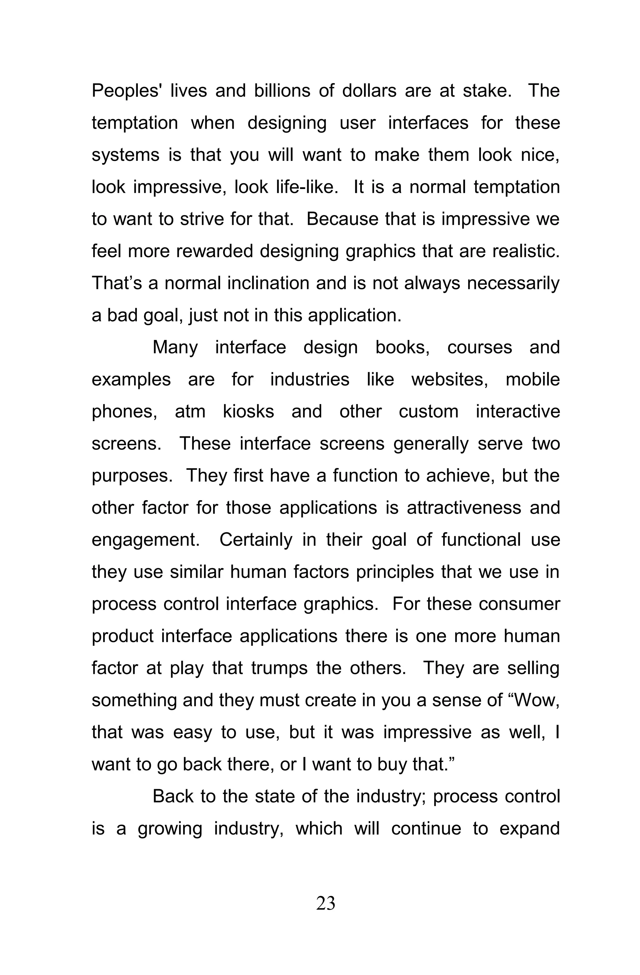 Peoples' lives and billions of dollars are at stake. The
temptation when designing user interfaces for these
systems is that you will want to make them look nice,
look impressive, look life-like. It is a normal temptation
to want to strive for that. Because that is impressive we
feel more rewarded designing graphics that are realistic.
That’s a normal inclination and is not always necessarily
a bad goal, just not in this application.
        Many interface design books, courses and
examples are for industries like websites, mobile
phones, atm kiosks and other custom interactive
screens. These interface screens generally serve two
purposes. They first have a function to achieve, but the
other factor for those applications is attractiveness and
engagement.     Certainly in their goal of functional use
they use similar human factors principles that we use in
process control interface graphics. For these consumer
product interface applications there is one more human
factor at play that trumps the others. They are selling
something and they must create in you a sense of “Wow,
that was easy to use, but it was impressive as well, I
want to go back there, or I want to buy that.”
        Back to the state of the industry; process control
is a growing industry, which will continue to expand



                             23
 