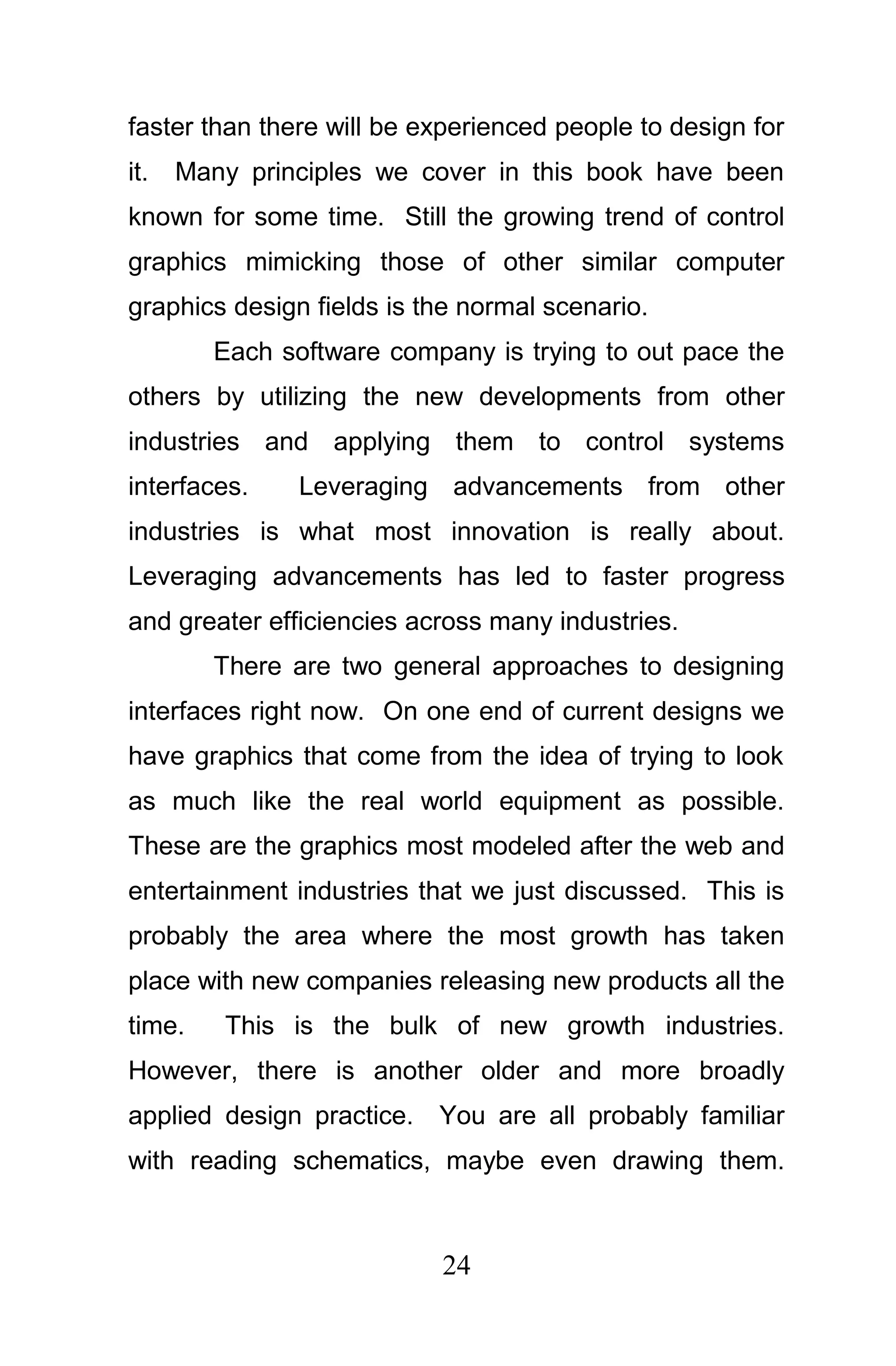 faster than there will be experienced people to design for
it.   Many principles we cover in this book have been
known for some time. Still the growing trend of control
graphics mimicking those of other similar computer
graphics design fields is the normal scenario.
        Each software company is trying to out pace the
others by utilizing the new developments from other
industries and applying them to control systems
interfaces.    Leveraging advancements from other
industries is what most innovation is really about.
Leveraging advancements has led to faster progress
and greater efficiencies across many industries.
        There are two general approaches to designing
interfaces right now. On one end of current designs we
have graphics that come from the idea of trying to look
as much like the real world equipment as possible.
These are the graphics most modeled after the web and
entertainment industries that we just discussed. This is
probably the area where the most growth has taken
place with new companies releasing new products all the
time.    This is the bulk of new growth industries.
However, there is another older and more broadly
applied design practice. You are all probably familiar
with reading schematics, maybe even drawing them.



                           24
 