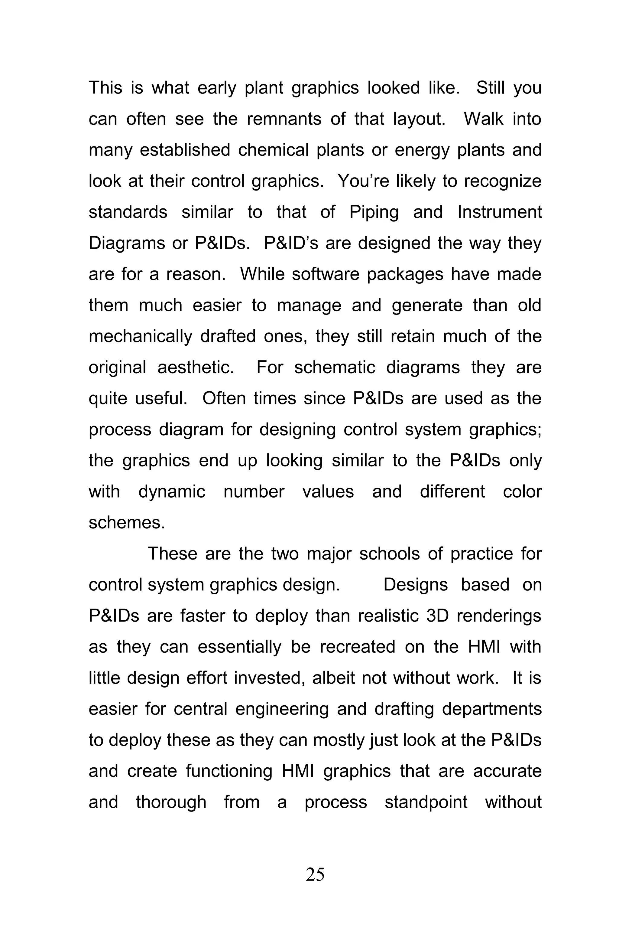 This is what early plant graphics looked like. Still you
can often see the remnants of that layout. Walk into
many established chemical plants or energy plants and
look at their control graphics. You’re likely to recognize
standards similar to that of Piping and Instrument
Diagrams or P&IDs. P&ID’s are designed the way they
are for a reason. While software packages have made
them much easier to manage and generate than old
mechanically drafted ones, they still retain much of the
original aesthetic.   For schematic diagrams they are
quite useful. Often times since P&IDs are used as the
process diagram for designing control system graphics;
the graphics end up looking similar to the P&IDs only
with   dynamic    number values and different color
schemes.
       These are the two major schools of practice for
control system graphics design.        Designs based on
P&IDs are faster to deploy than realistic 3D renderings
as they can essentially be recreated on the HMI with
little design effort invested, albeit not without work. It is
easier for central engineering and drafting departments
to deploy these as they can mostly just look at the P&IDs
and create functioning HMI graphics that are accurate
and thorough from a process standpoint without



                             25
 