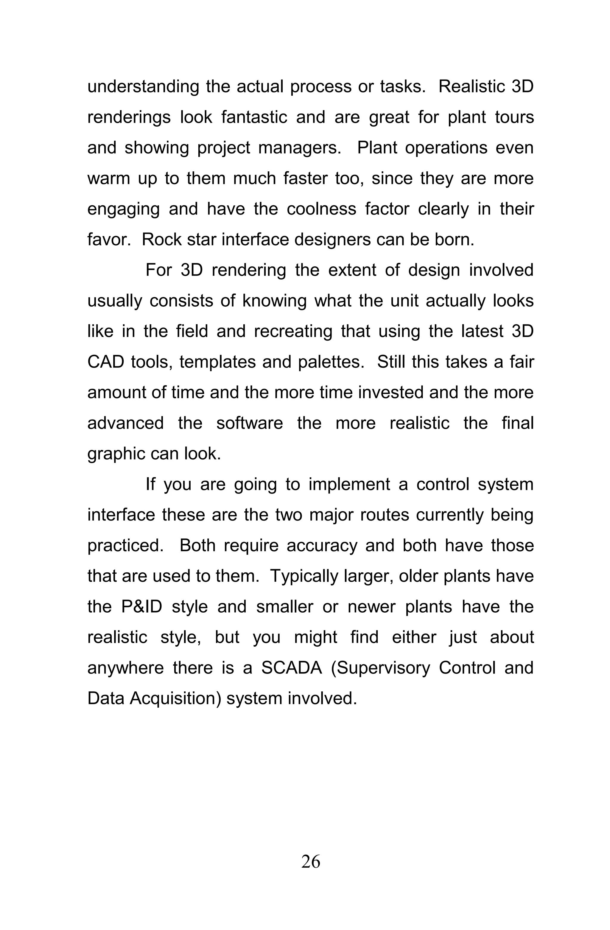understanding the actual process or tasks. Realistic 3D
renderings look fantastic and are great for plant tours
and showing project managers. Plant operations even
warm up to them much faster too, since they are more
engaging and have the coolness factor clearly in their
favor. Rock star interface designers can be born.
       For 3D rendering the extent of design involved
usually consists of knowing what the unit actually looks
like in the field and recreating that using the latest 3D
CAD tools, templates and palettes. Still this takes a fair
amount of time and the more time invested and the more
advanced the software the more realistic the final
graphic can look.
       If you are going to implement a control system
interface these are the two major routes currently being
practiced. Both require accuracy and both have those
that are used to them. Typically larger, older plants have
the P&ID style and smaller or newer plants have the
realistic style, but you might find either just about
anywhere there is a SCADA (Supervisory Control and
Data Acquisition) system involved.




                           26
 