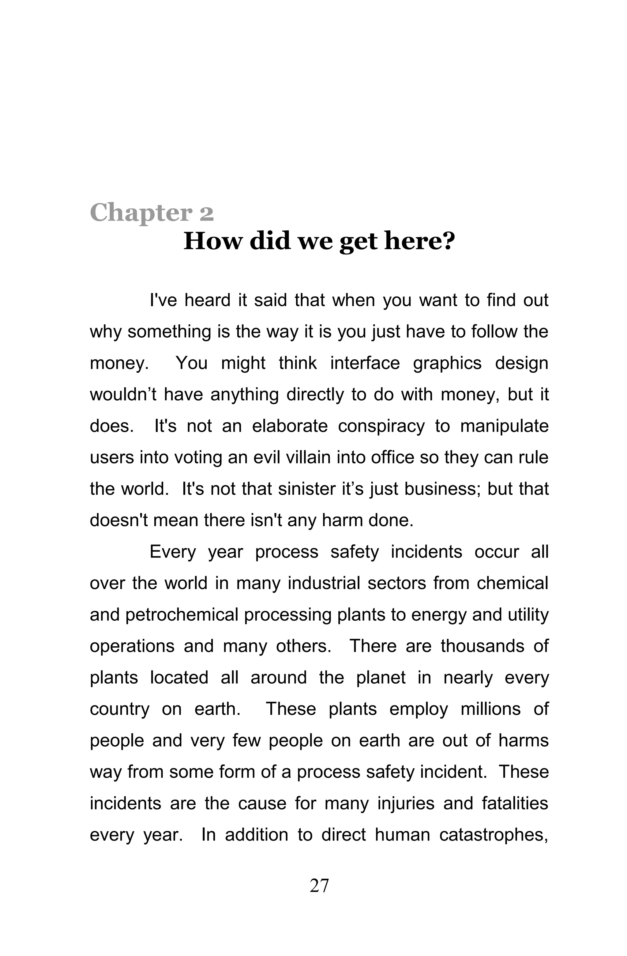 Chapter 2
      How did we get here?

         I've heard it said that when you want to find out
why something is the way it is you just have to follow the
money.      You might think interface graphics design
wouldn’t have anything directly to do with money, but it
does.    It's not an elaborate conspiracy to manipulate
users into voting an evil villain into office so they can rule
the world. It's not that sinister it’s just business; but that
doesn't mean there isn't any harm done.
         Every year process safety incidents occur all
over the world in many industrial sectors from chemical
and petrochemical processing plants to energy and utility
operations and many others. There are thousands of
plants located all around the planet in nearly every
country on earth.      These plants employ millions of
people and very few people on earth are out of harms
way from some form of a process safety incident. These
incidents are the cause for many injuries and fatalities
every year. In addition to direct human catastrophes,

                             27
 