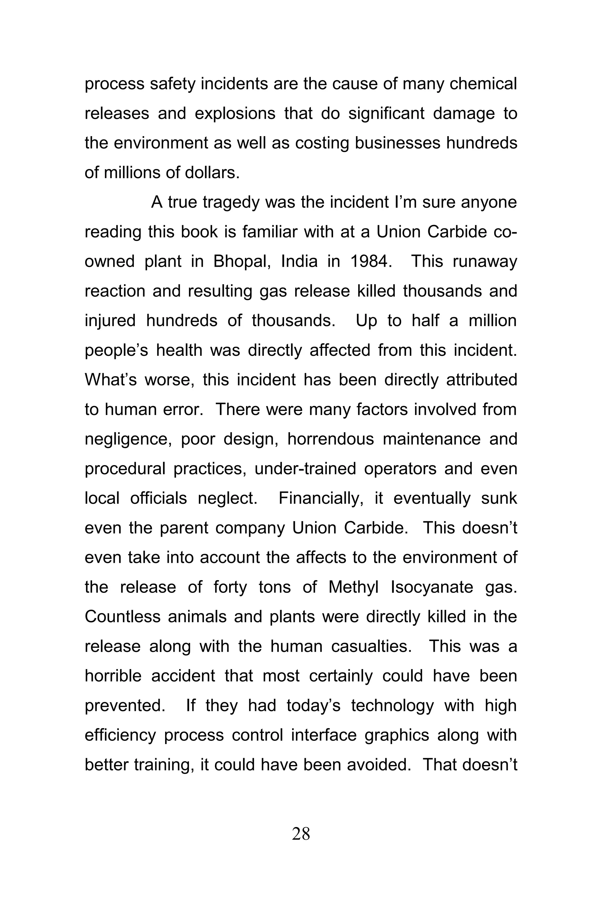 process safety incidents are the cause of many chemical
releases and explosions that do significant damage to
the environment as well as costing businesses hundreds
of millions of dollars.
         A true tragedy was the incident I’m sure anyone
reading this book is familiar with at a Union Carbide co-
owned plant in Bhopal, India in 1984.       This runaway
reaction and resulting gas release killed thousands and
injured hundreds of thousands.      Up to half a million
people’s health was directly affected from this incident.
What’s worse, this incident has been directly attributed
to human error. There were many factors involved from
negligence, poor design, horrendous maintenance and
procedural practices, under-trained operators and even
local officials neglect.   Financially, it eventually sunk
even the parent company Union Carbide. This doesn’t
even take into account the affects to the environment of
the release of forty tons of Methyl Isocyanate gas.
Countless animals and plants were directly killed in the
release along with the human casualties. This was a
horrible accident that most certainly could have been
prevented.    If they had today’s technology with high
efficiency process control interface graphics along with
better training, it could have been avoided. That doesn’t



                            28
 