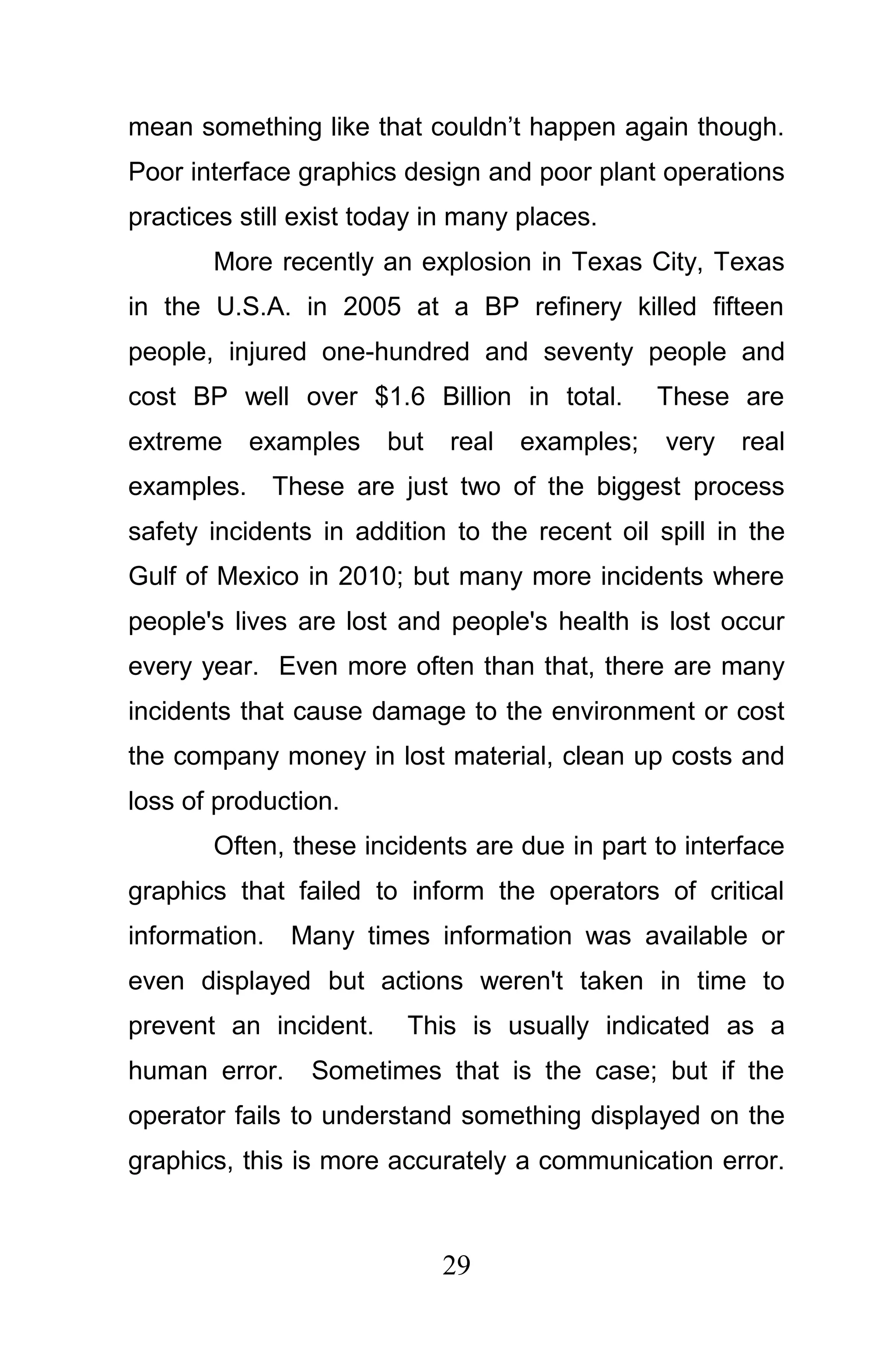 mean something like that couldn’t happen again though.
Poor interface graphics design and poor plant operations
practices still exist today in many places.
       More recently an explosion in Texas City, Texas
in the U.S.A. in 2005 at a BP refinery killed fifteen
people, injured one-hundred and seventy people and
cost BP well over $1.6 Billion in total.        These are
extreme    examples    but   real   examples;   very   real
examples. These are just two of the biggest process
safety incidents in addition to the recent oil spill in the
Gulf of Mexico in 2010; but many more incidents where
people's lives are lost and people's health is lost occur
every year. Even more often than that, there are many
incidents that cause damage to the environment or cost
the company money in lost material, clean up costs and
loss of production.
       Often, these incidents are due in part to interface
graphics that failed to inform the operators of critical
information.   Many times information was available or
even displayed but actions weren't taken in time to
prevent an incident.     This is usually indicated as a
human error.    Sometimes that is the case; but if the
operator fails to understand something displayed on the
graphics, this is more accurately a communication error.



                             29
 