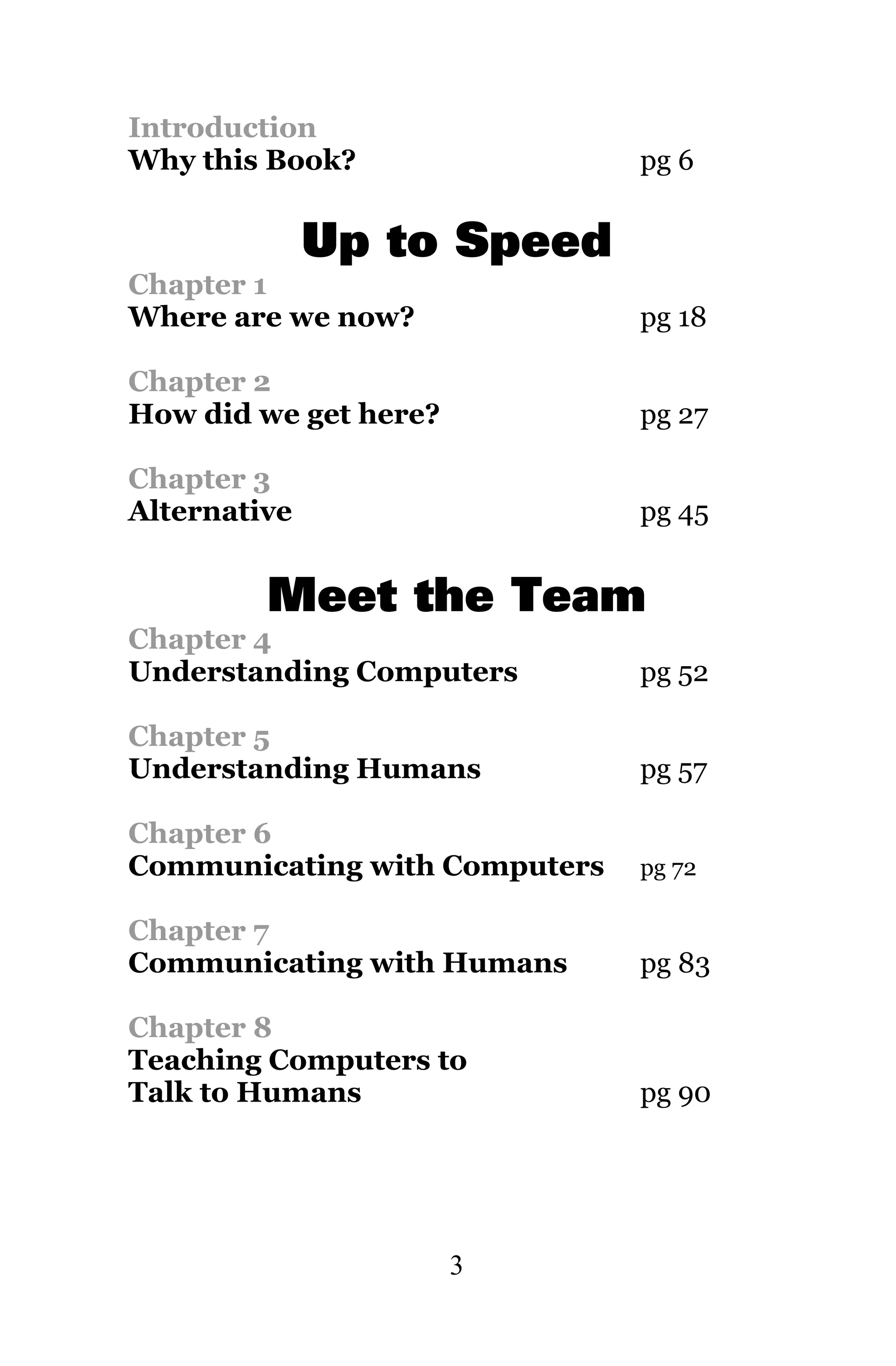 Introduction
Why this Book?                 pg 6


              Up to Speed
Chapter 1
Where are we now?              pg 18

Chapter 2
How did we get here?           pg 27

Chapter 3
Alternative                    pg 45


         Meet the Team
Chapter 4
Understanding Computers        pg 52

Chapter 5
Understanding Humans           pg 57

Chapter 6
Communicating with Computers   pg 72

Chapter 7
Communicating with Humans      pg 83

Chapter 8
Teaching Computers to
Talk to Humans                 pg 90




                       3
 