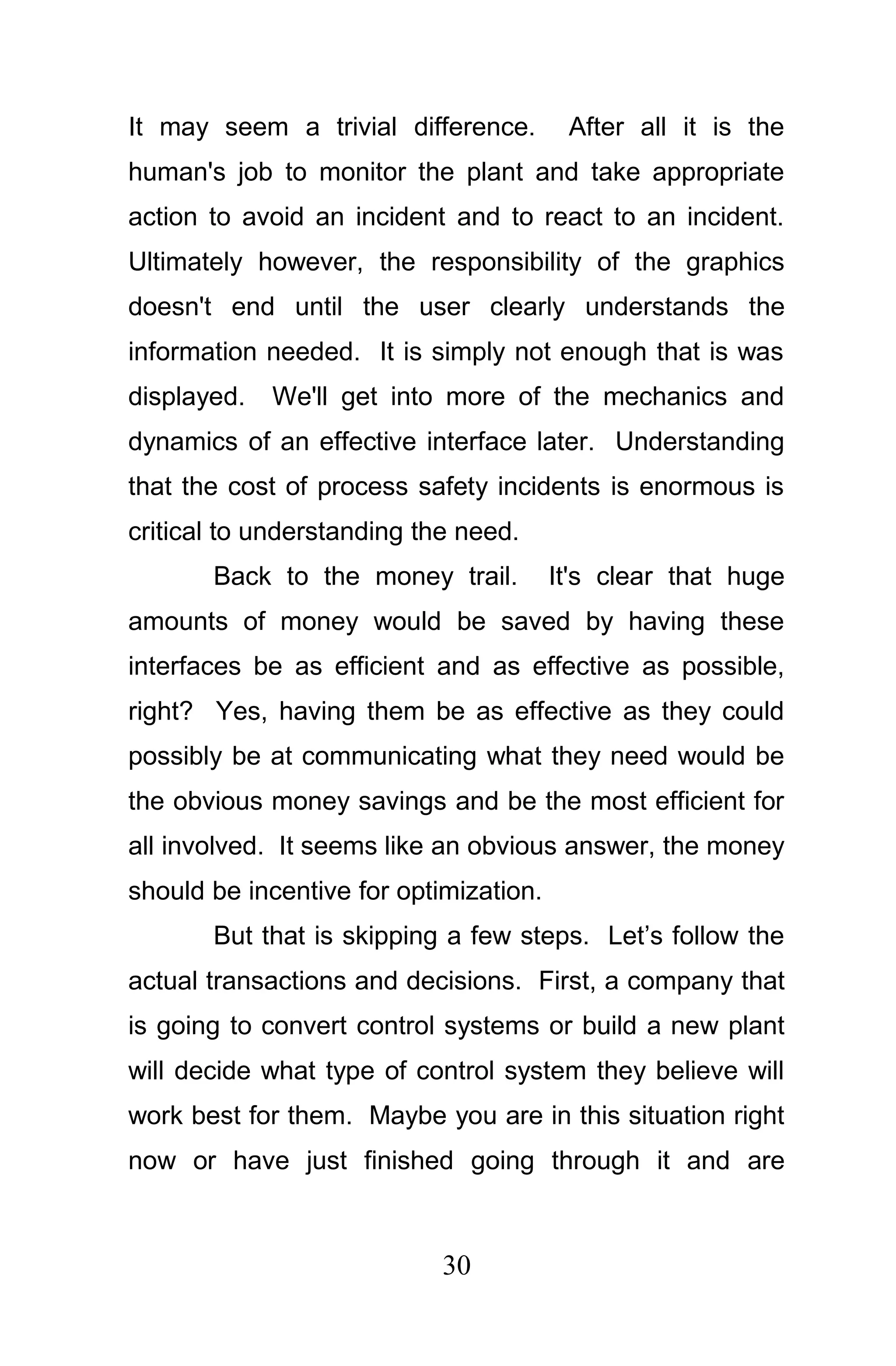 It may seem a trivial difference.        After all it is the
human's job to monitor the plant and take appropriate
action to avoid an incident and to react to an incident.
Ultimately however, the responsibility of the graphics
doesn't end until the user clearly understands the
information needed. It is simply not enough that is was
displayed.   We'll get into more of the mechanics and
dynamics of an effective interface later. Understanding
that the cost of process safety incidents is enormous is
critical to understanding the need.
       Back to the money trail.         It's clear that huge
amounts of money would be saved by having these
interfaces be as efficient and as effective as possible,
right? Yes, having them be as effective as they could
possibly be at communicating what they need would be
the obvious money savings and be the most efficient for
all involved. It seems like an obvious answer, the money
should be incentive for optimization.
       But that is skipping a few steps. Let’s follow the
actual transactions and decisions. First, a company that
is going to convert control systems or build a new plant
will decide what type of control system they believe will
work best for them. Maybe you are in this situation right
now or have just finished going through it and are



                            30
 