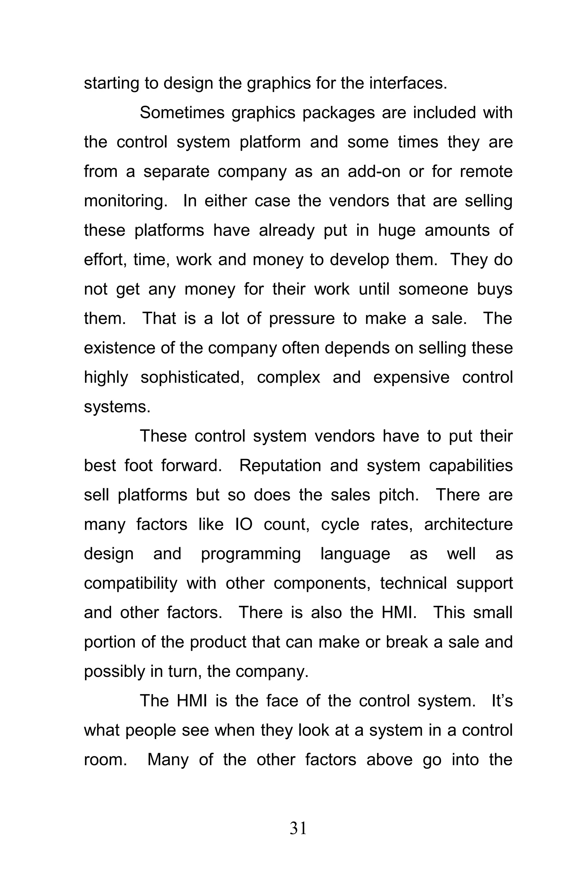 starting to design the graphics for the interfaces.
         Sometimes graphics packages are included with
the control system platform and some times they are
from a separate company as an add-on or for remote
monitoring. In either case the vendors that are selling
these platforms have already put in huge amounts of
effort, time, work and money to develop them. They do
not get any money for their work until someone buys
them. That is a lot of pressure to make a sale. The
existence of the company often depends on selling these
highly sophisticated, complex and expensive control
systems.
         These control system vendors have to put their
best foot forward. Reputation and system capabilities
sell platforms but so does the sales pitch. There are
many factors like IO count, cycle rates, architecture
design     and   programming     language    as   well   as
compatibility with other components, technical support
and other factors. There is also the HMI. This small
portion of the product that can make or break a sale and
possibly in turn, the company.
         The HMI is the face of the control system. It’s
what people see when they look at a system in a control
room.    Many of the other factors above go into the



                            31
 