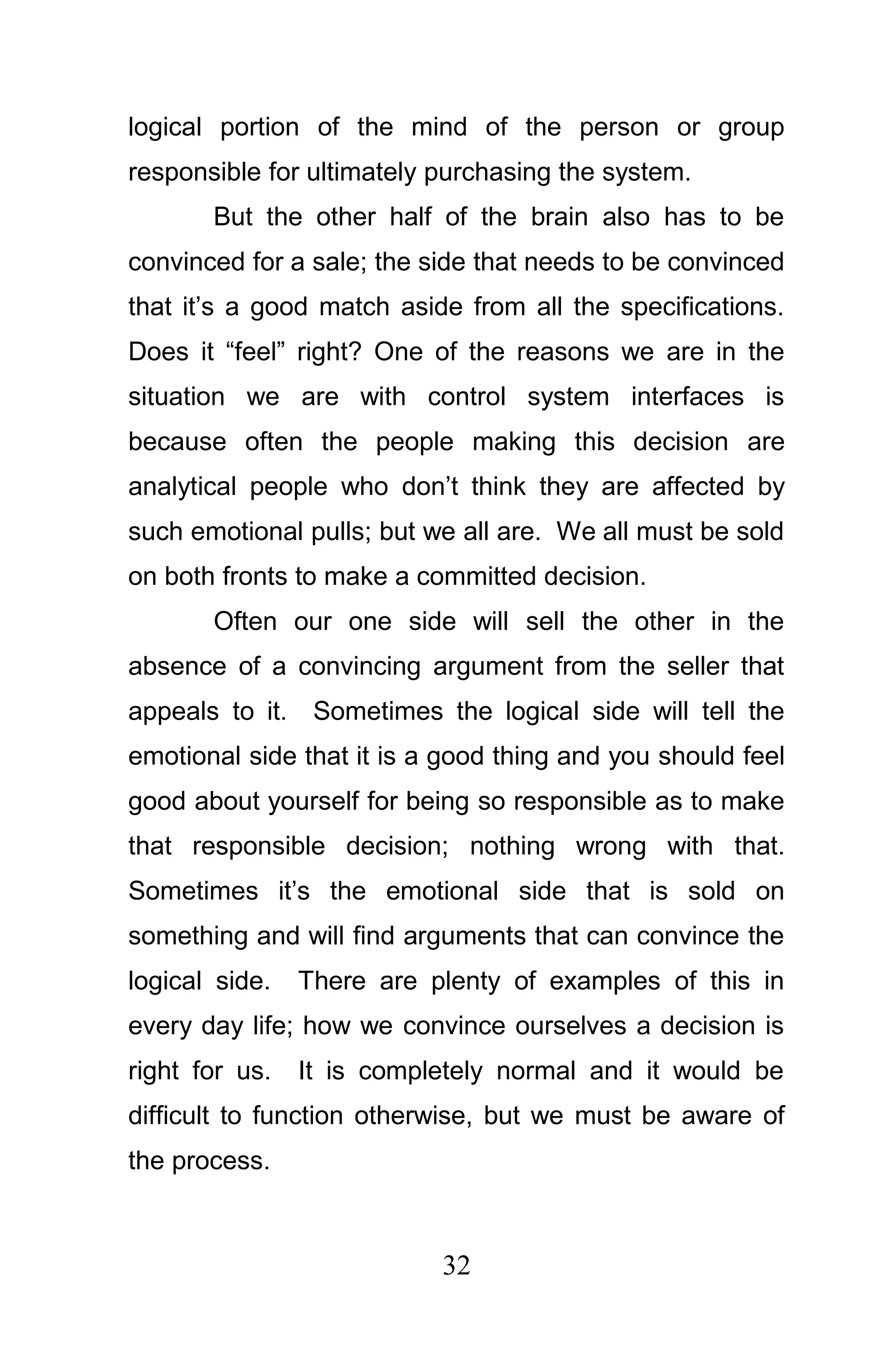 logical portion of the mind of the person or group
responsible for ultimately purchasing the system.
       But the other half of the brain also has to be
convinced for a sale; the side that needs to be convinced
that it’s a good match aside from all the specifications.
Does it “feel” right? One of the reasons we are in the
situation we are with control system interfaces is
because often the people making this decision are
analytical people who don’t think they are affected by
such emotional pulls; but we all are. We all must be sold
on both fronts to make a committed decision.
       Often our one side will sell the other in the
absence of a convincing argument from the seller that
appeals to it. Sometimes the logical side will tell the
emotional side that it is a good thing and you should feel
good about yourself for being so responsible as to make
that responsible decision; nothing wrong with that.
Sometimes it’s the emotional side that is sold on
something and will find arguments that can convince the
logical side.   There are plenty of examples of this in
every day life; how we convince ourselves a decision is
right for us.   It is completely normal and it would be
difficult to function otherwise, but we must be aware of
the process.



                           32
 