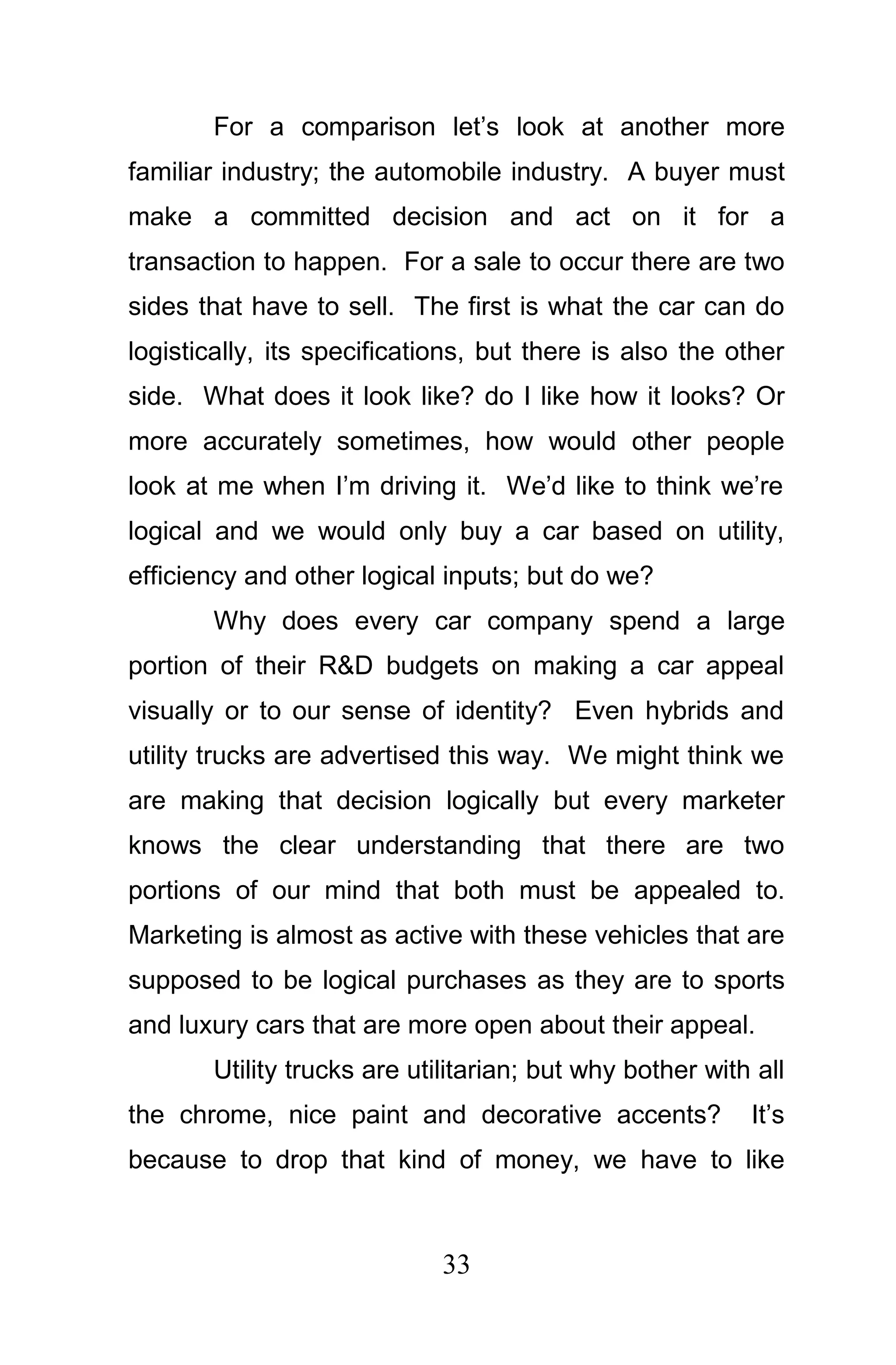 For a comparison let’s look at another more
familiar industry; the automobile industry. A buyer must
make a committed decision and act on it for a
transaction to happen. For a sale to occur there are two
sides that have to sell. The first is what the car can do
logistically, its specifications, but there is also the other
side. What does it look like? do I like how it looks? Or
more accurately sometimes, how would other people
look at me when I’m driving it. We’d like to think we’re
logical and we would only buy a car based on utility,
efficiency and other logical inputs; but do we?
       Why does every car company spend a large
portion of their R&D budgets on making a car appeal
visually or to our sense of identity? Even hybrids and
utility trucks are advertised this way. We might think we
are making that decision logically but every marketer
knows the clear understanding that there are two
portions of our mind that both must be appealed to.
Marketing is almost as active with these vehicles that are
supposed to be logical purchases as they are to sports
and luxury cars that are more open about their appeal.
       Utility trucks are utilitarian; but why bother with all
the chrome, nice paint and decorative accents?            It’s
because to drop that kind of money, we have to like



                             33
 