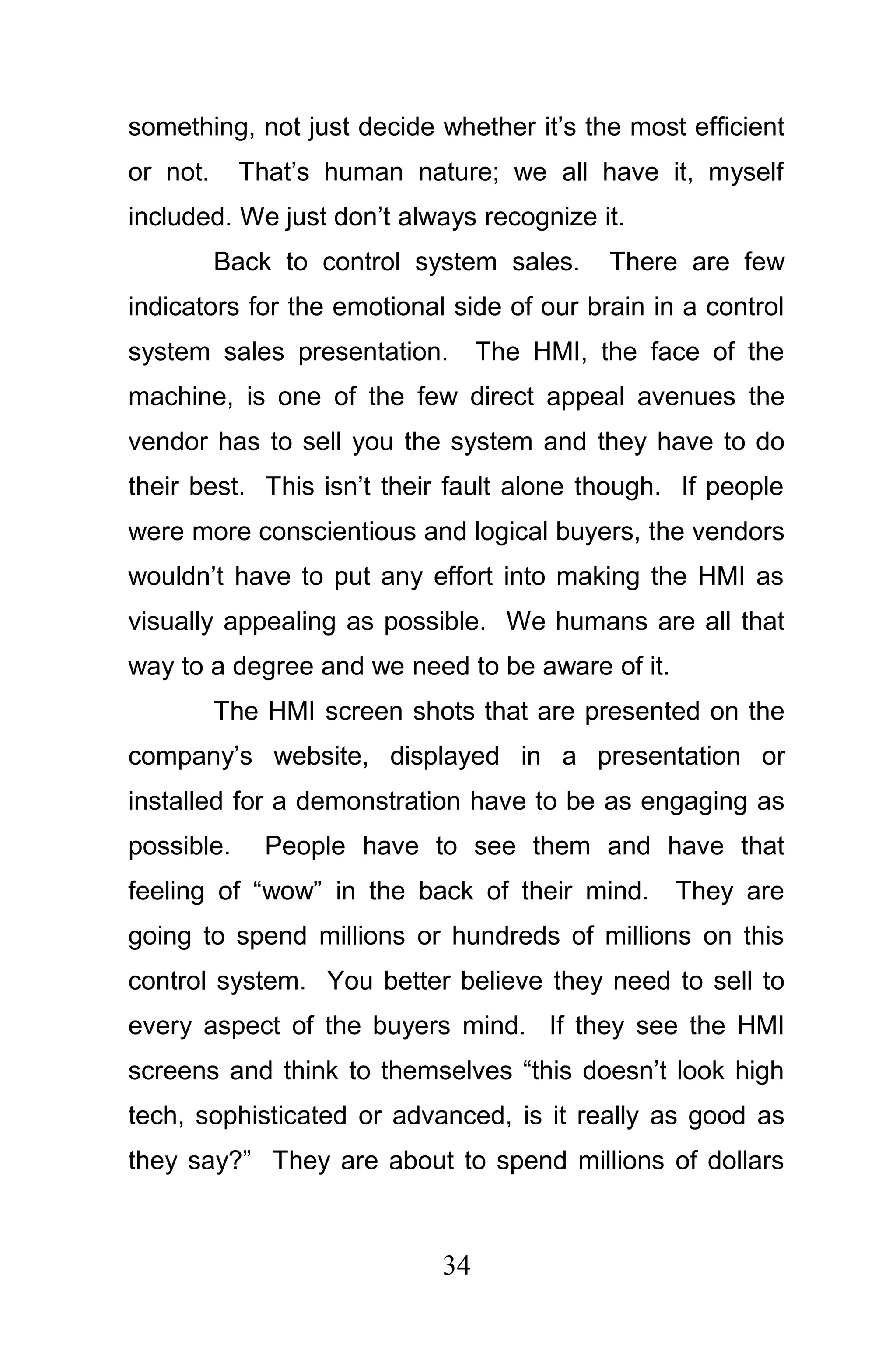 something, not just decide whether it’s the most efficient
or not.     That’s human nature; we all have it, myself
included. We just don’t always recognize it.
          Back to control system sales.    There are few
indicators for the emotional side of our brain in a control
system sales presentation.       The HMI, the face of the
machine, is one of the few direct appeal avenues the
vendor has to sell you the system and they have to do
their best. This isn’t their fault alone though. If people
were more conscientious and logical buyers, the vendors
wouldn’t have to put any effort into making the HMI as
visually appealing as possible. We humans are all that
way to a degree and we need to be aware of it.
          The HMI screen shots that are presented on the
company’s website, displayed in a presentation or
installed for a demonstration have to be as engaging as
possible.     People have to see them and have that
feeling of “wow” in the back of their mind.      They are
going to spend millions or hundreds of millions on this
control system. You better believe they need to sell to
every aspect of the buyers mind. If they see the HMI
screens and think to themselves “this doesn’t look high
tech, sophisticated or advanced, is it really as good as
they say?” They are about to spend millions of dollars



                            34
 
