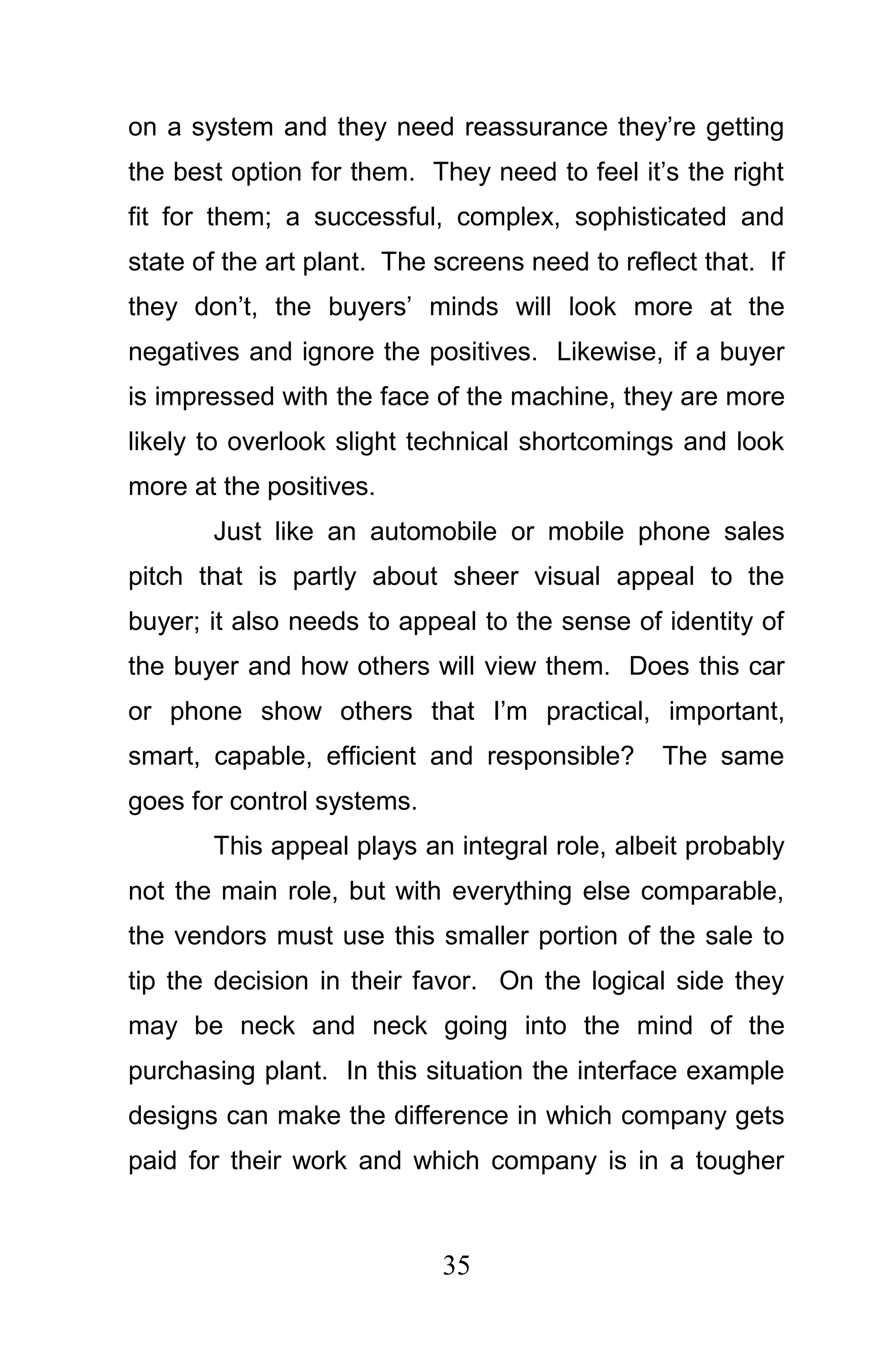 on a system and they need reassurance they’re getting
the best option for them. They need to feel it’s the right
fit for them; a successful, complex, sophisticated and
state of the art plant. The screens need to reflect that. If
they don’t, the buyers’ minds will look more at the
negatives and ignore the positives. Likewise, if a buyer
is impressed with the face of the machine, they are more
likely to overlook slight technical shortcomings and look
more at the positives.
       Just like an automobile or mobile phone sales
pitch that is partly about sheer visual appeal to the
buyer; it also needs to appeal to the sense of identity of
the buyer and how others will view them. Does this car
or phone show others that I’m practical, important,
smart, capable, efficient and responsible?      The same
goes for control systems.
       This appeal plays an integral role, albeit probably
not the main role, but with everything else comparable,
the vendors must use this smaller portion of the sale to
tip the decision in their favor. On the logical side they
may be neck and neck going into the mind of the
purchasing plant. In this situation the interface example
designs can make the difference in which company gets
paid for their work and which company is in a tougher



                            35
 