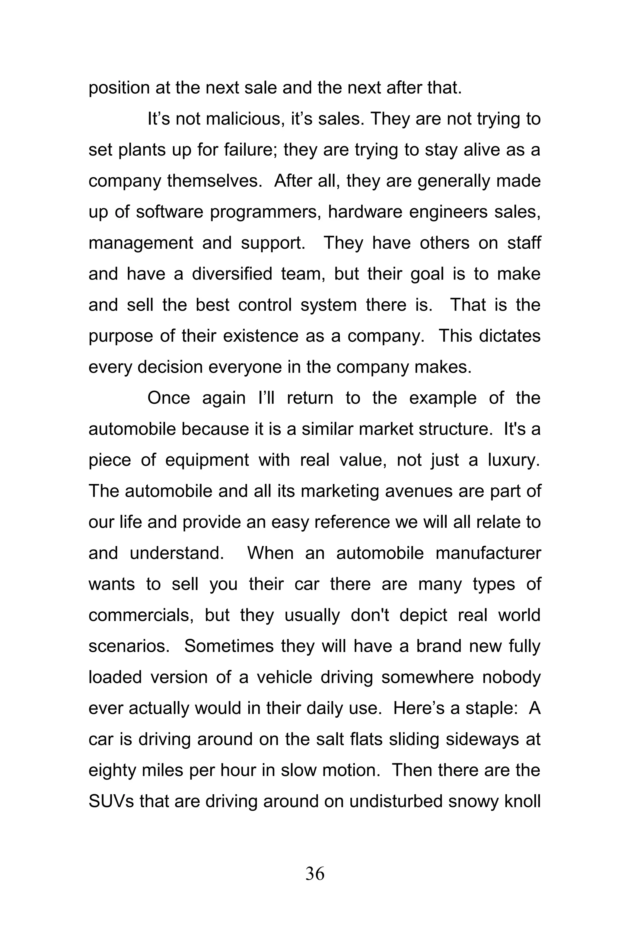 position at the next sale and the next after that.
       It’s not malicious, it’s sales. They are not trying to
set plants up for failure; they are trying to stay alive as a
company themselves. After all, they are generally made
up of software programmers, hardware engineers sales,
management and support. They have others on staff
and have a diversified team, but their goal is to make
and sell the best control system there is. That is the
purpose of their existence as a company. This dictates
every decision everyone in the company makes.
       Once again I’ll return to the example of the
automobile because it is a similar market structure. It's a
piece of equipment with real value, not just a luxury.
The automobile and all its marketing avenues are part of
our life and provide an easy reference we will all relate to
and understand.      When an automobile manufacturer
wants to sell you their car there are many types of
commercials, but they usually don't depict real world
scenarios. Sometimes they will have a brand new fully
loaded version of a vehicle driving somewhere nobody
ever actually would in their daily use. Here’s a staple: A
car is driving around on the salt flats sliding sideways at
eighty miles per hour in slow motion. Then there are the
SUVs that are driving around on undisturbed snowy knoll



                             36
 