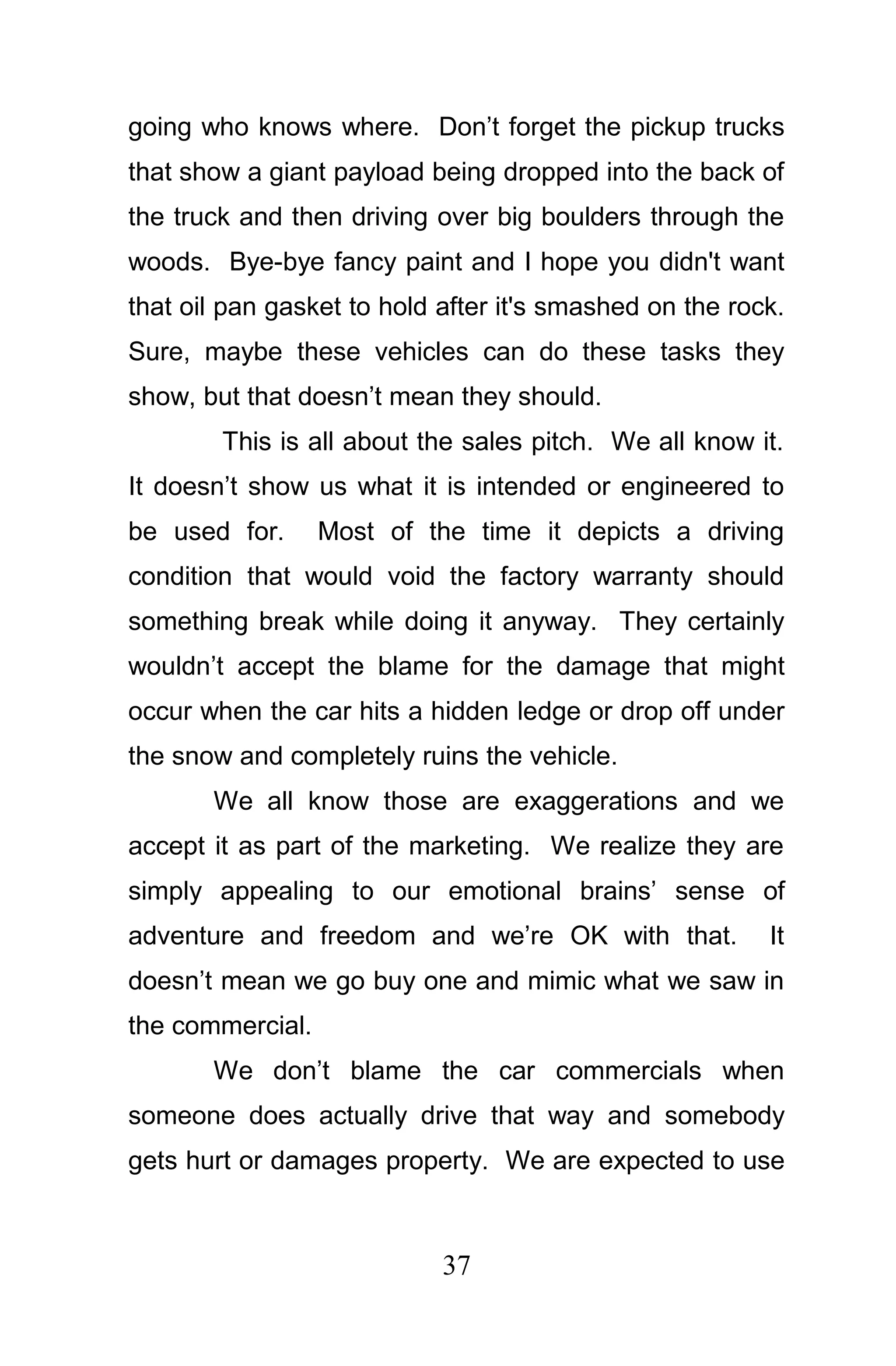 going who knows where. Don’t forget the pickup trucks
that show a giant payload being dropped into the back of
the truck and then driving over big boulders through the
woods. Bye-bye fancy paint and I hope you didn't want
that oil pan gasket to hold after it's smashed on the rock.
Sure, maybe these vehicles can do these tasks they
show, but that doesn’t mean they should.
        This is all about the sales pitch. We all know it.
It doesn’t show us what it is intended or engineered to
be used for.      Most of the time it depicts a driving
condition that would void the factory warranty should
something break while doing it anyway. They certainly
wouldn’t accept the blame for the damage that might
occur when the car hits a hidden ledge or drop off under
the snow and completely ruins the vehicle.
       We all know those are exaggerations and we
accept it as part of the marketing. We realize they are
simply appealing to our emotional brains’ sense of
adventure and freedom and we’re OK with that.            It
doesn’t mean we go buy one and mimic what we saw in
the commercial.
       We don’t blame the car commercials when
someone does actually drive that way and somebody
gets hurt or damages property. We are expected to use



                            37
 