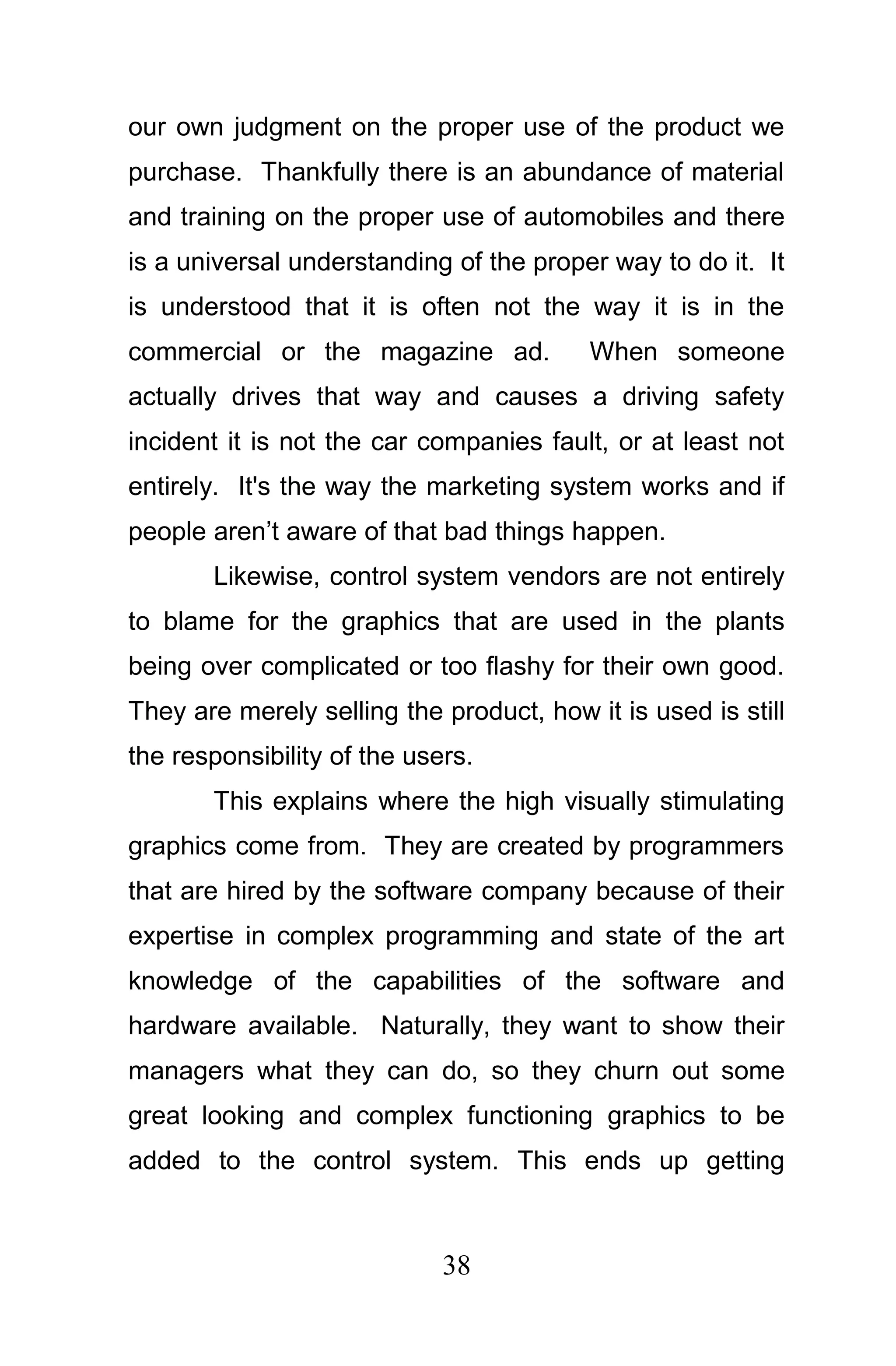 our own judgment on the proper use of the product we
purchase. Thankfully there is an abundance of material
and training on the proper use of automobiles and there
is a universal understanding of the proper way to do it. It
is understood that it is often not the way it is in the
commercial or the magazine ad.            When someone
actually drives that way and causes a driving safety
incident it is not the car companies fault, or at least not
entirely. It's the way the marketing system works and if
people aren’t aware of that bad things happen.
       Likewise, control system vendors are not entirely
to blame for the graphics that are used in the plants
being over complicated or too flashy for their own good.
They are merely selling the product, how it is used is still
the responsibility of the users.
       This explains where the high visually stimulating
graphics come from. They are created by programmers
that are hired by the software company because of their
expertise in complex programming and state of the art
knowledge of the capabilities of the software and
hardware available. Naturally, they want to show their
managers what they can do, so they churn out some
great looking and complex functioning graphics to be
added to the control system. This ends up getting



                             38
 