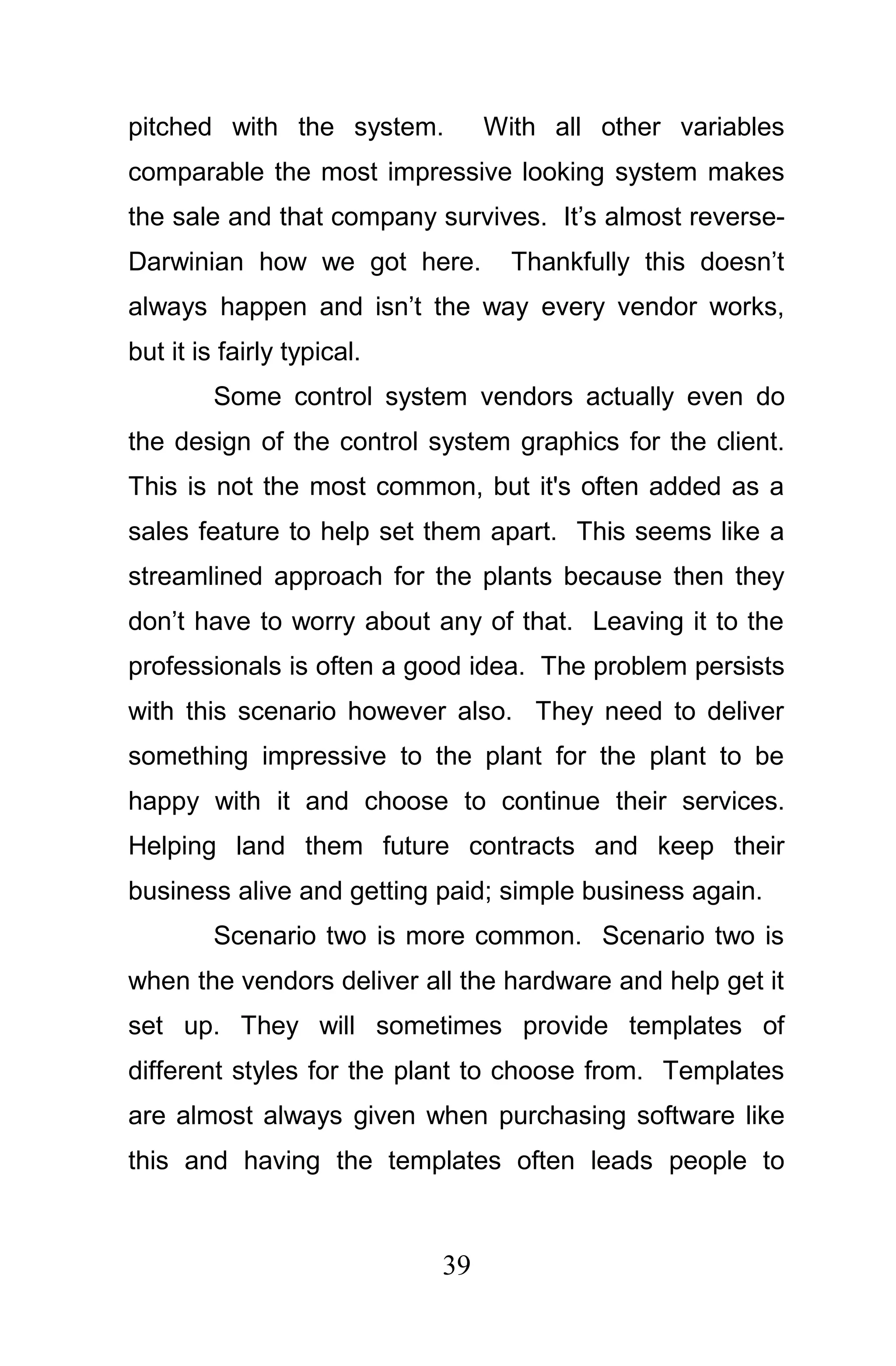 pitched with the system.         With all other variables
comparable the most impressive looking system makes
the sale and that company survives. It’s almost reverse-
Darwinian how we got here.         Thankfully this doesn’t
always happen and isn’t the way every vendor works,
but it is fairly typical.
         Some control system vendors actually even do
the design of the control system graphics for the client.
This is not the most common, but it's often added as a
sales feature to help set them apart. This seems like a
streamlined approach for the plants because then they
don’t have to worry about any of that. Leaving it to the
professionals is often a good idea. The problem persists
with this scenario however also. They need to deliver
something impressive to the plant for the plant to be
happy with it and choose to continue their services.
Helping land them future contracts and keep their
business alive and getting paid; simple business again.
         Scenario two is more common. Scenario two is
when the vendors deliver all the hardware and help get it
set up. They will sometimes provide templates of
different styles for the plant to choose from. Templates
are almost always given when purchasing software like
this and having the templates often leads people to



                            39
 