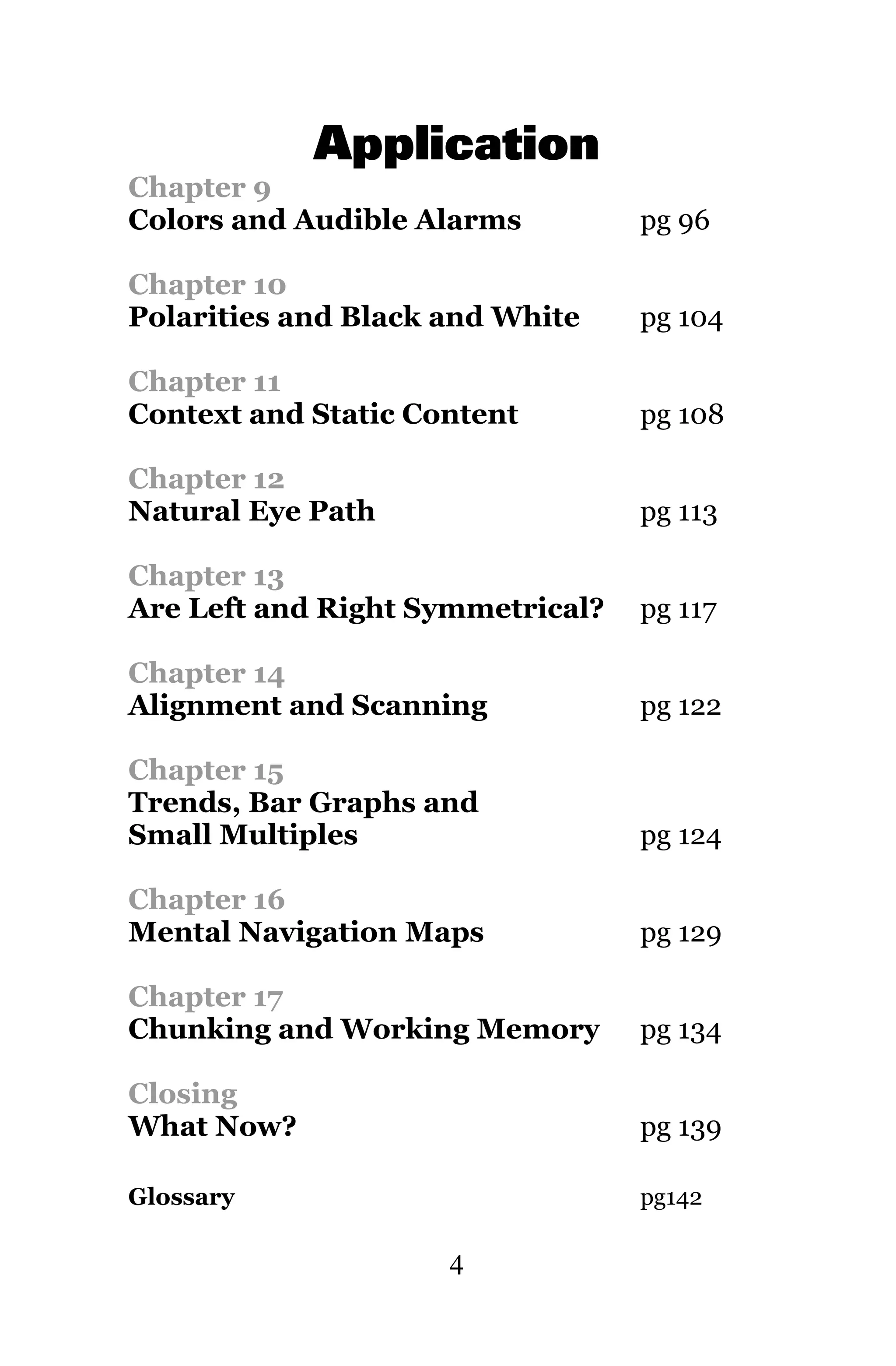 Application
Chapter 9
Colors and Audible Alarms         pg 96

Chapter 10
Polarities and Black and White    pg 104

Chapter 11
Context and Static Content        pg 108

Chapter 12
Natural Eye Path                  pg 113

Chapter 13
Are Left and Right Symmetrical?   pg 117

Chapter 14
Alignment and Scanning            pg 122

Chapter 15
Trends, Bar Graphs and
Small Multiples                   pg 124

Chapter 16
Mental Navigation Maps            pg 129

Chapter 17
Chunking and Working Memory       pg 134

Closing
What Now?                         pg 139

Glossary                          pg142

                     4
 