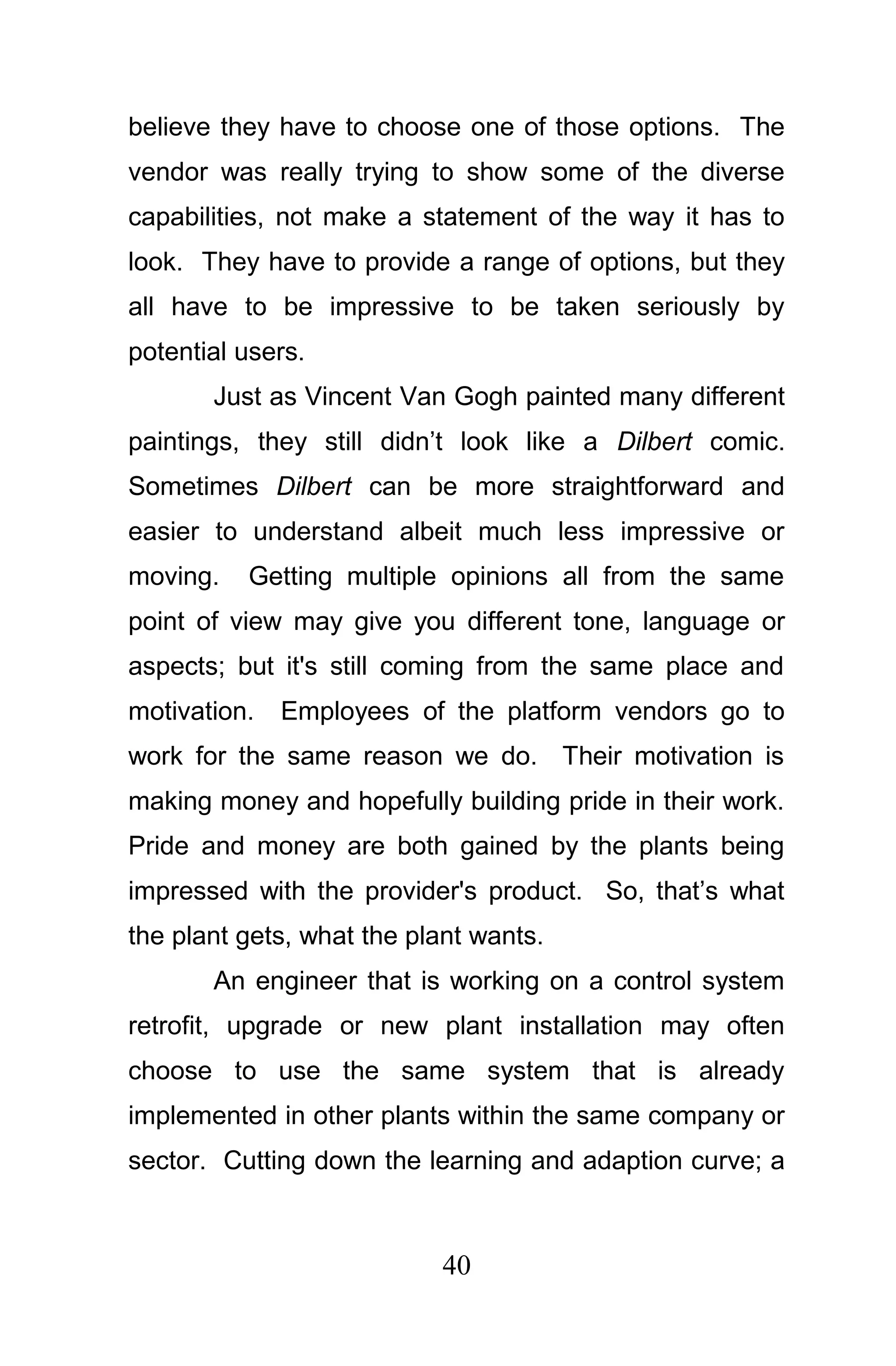believe they have to choose one of those options. The
vendor was really trying to show some of the diverse
capabilities, not make a statement of the way it has to
look. They have to provide a range of options, but they
all have to be impressive to be taken seriously by
potential users.
       Just as Vincent Van Gogh painted many different
paintings, they still didn’t look like a Dilbert comic.
Sometimes Dilbert can be more straightforward and
easier to understand albeit much less impressive or
moving.   Getting multiple opinions all from the same
point of view may give you different tone, language or
aspects; but it's still coming from the same place and
motivation.   Employees of the platform vendors go to
work for the same reason we do. Their motivation is
making money and hopefully building pride in their work.
Pride and money are both gained by the plants being
impressed with the provider's product. So, that’s what
the plant gets, what the plant wants.
       An engineer that is working on a control system
retrofit, upgrade or new plant installation may often
choose to use the same system that is already
implemented in other plants within the same company or
sector. Cutting down the learning and adaption curve; a



                           40
 