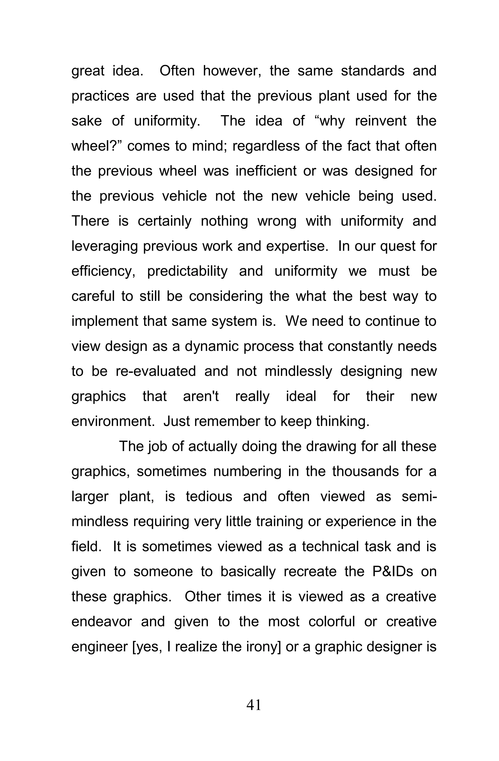 great idea.   Often however, the same standards and
practices are used that the previous plant used for the
sake of uniformity.        The idea of “why reinvent the
wheel?” comes to mind; regardless of the fact that often
the previous wheel was inefficient or was designed for
the previous vehicle not the new vehicle being used.
There is certainly nothing wrong with uniformity and
leveraging previous work and expertise. In our quest for
efficiency, predictability and uniformity we must be
careful to still be considering the what the best way to
implement that same system is. We need to continue to
view design as a dynamic process that constantly needs
to be re-evaluated and not mindlessly designing new
graphics   that   aren't    really   ideal   for   their   new
environment. Just remember to keep thinking.
       The job of actually doing the drawing for all these
graphics, sometimes numbering in the thousands for a
larger plant, is tedious and often viewed as semi-
mindless requiring very little training or experience in the
field. It is sometimes viewed as a technical task and is
given to someone to basically recreate the P&IDs on
these graphics. Other times it is viewed as a creative
endeavor and given to the most colorful or creative
engineer [yes, I realize the irony] or a graphic designer is



                              41
 