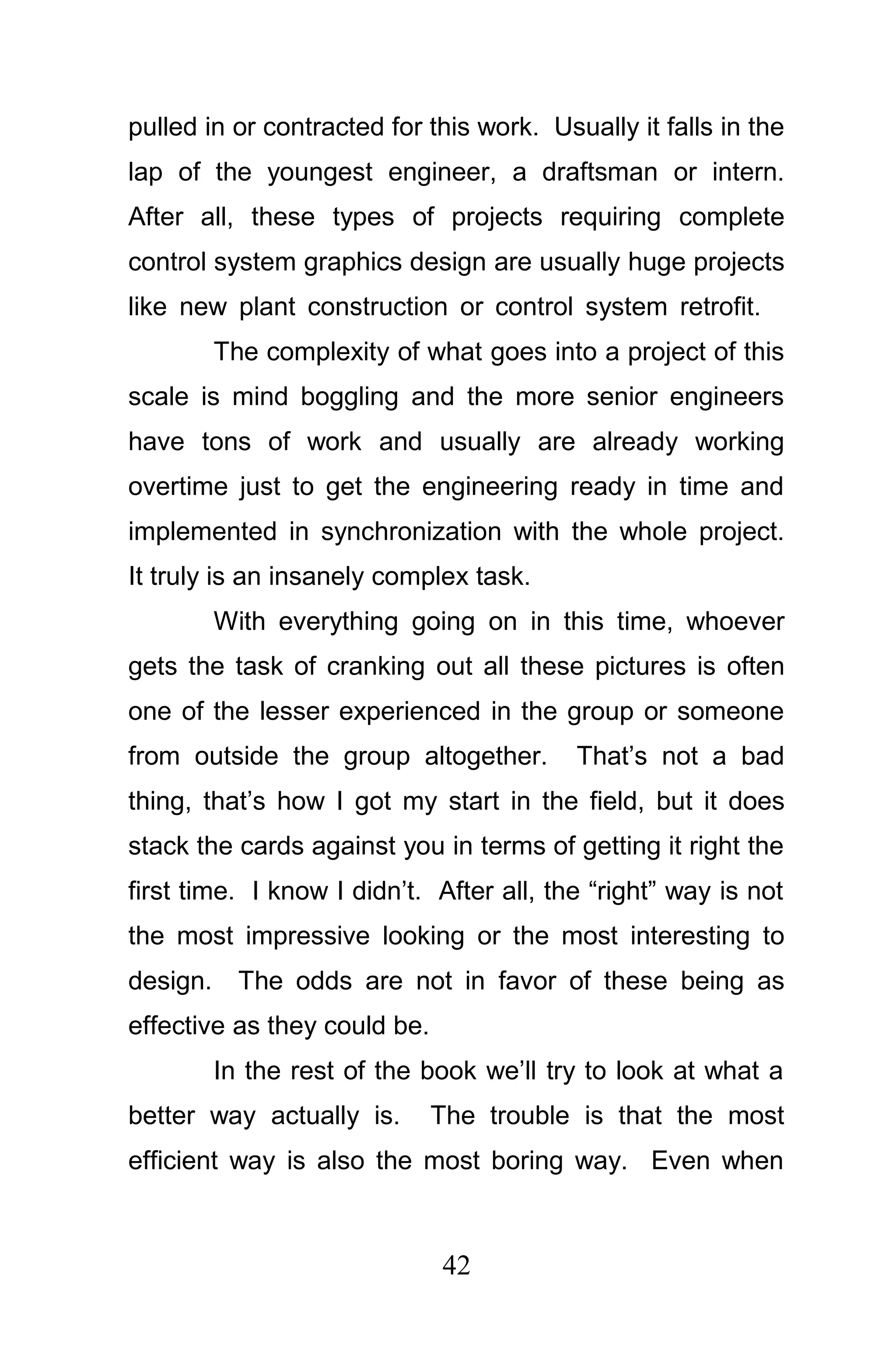 pulled in or contracted for this work. Usually it falls in the
lap of the youngest engineer, a draftsman or intern.
After all, these types of projects requiring complete
control system graphics design are usually huge projects
like new plant construction or control system retrofit.
          The complexity of what goes into a project of this
scale is mind boggling and the more senior engineers
have tons of work and usually are already working
overtime just to get the engineering ready in time and
implemented in synchronization with the whole project.
It truly is an insanely complex task.
          With everything going on in this time, whoever
gets the task of cranking out all these pictures is often
one of the lesser experienced in the group or someone
from outside the group altogether.        That’s not a bad
thing, that’s how I got my start in the field, but it does
stack the cards against you in terms of getting it right the
first time. I know I didn’t. After all, the “right” way is not
the most impressive looking or the most interesting to
design.     The odds are not in favor of these being as
effective as they could be.
          In the rest of the book we’ll try to look at what a
better way actually is.       The trouble is that the most
efficient way is also the most boring way. Even when



                              42
 