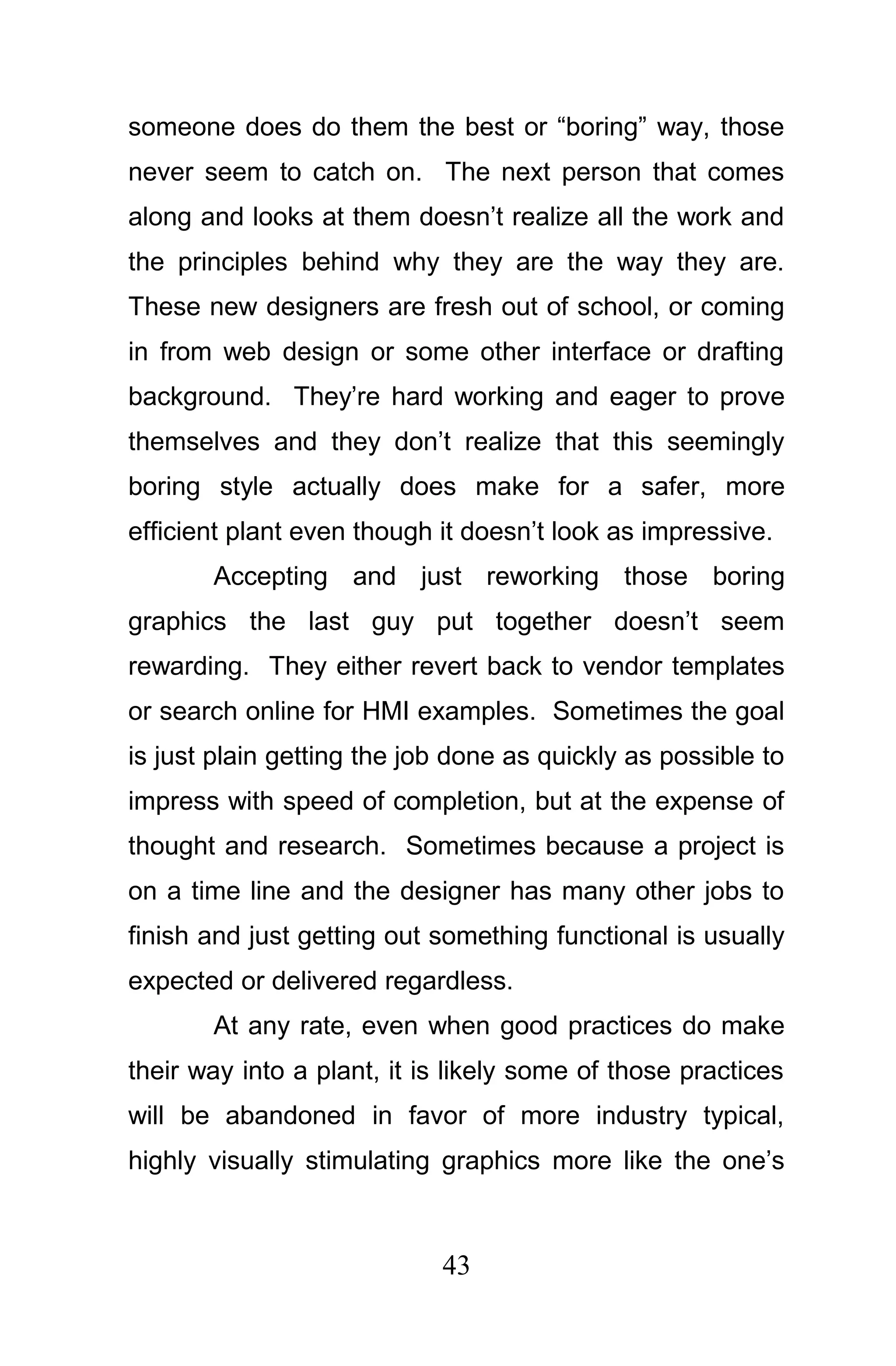 someone does do them the best or “boring” way, those
never seem to catch on. The next person that comes
along and looks at them doesn’t realize all the work and
the principles behind why they are the way they are.
These new designers are fresh out of school, or coming
in from web design or some other interface or drafting
background. They’re hard working and eager to prove
themselves and they don’t realize that this seemingly
boring style actually does make for a safer, more
efficient plant even though it doesn’t look as impressive.
       Accepting and just reworking those boring
graphics the last guy put together doesn’t seem
rewarding. They either revert back to vendor templates
or search online for HMI examples. Sometimes the goal
is just plain getting the job done as quickly as possible to
impress with speed of completion, but at the expense of
thought and research. Sometimes because a project is
on a time line and the designer has many other jobs to
finish and just getting out something functional is usually
expected or delivered regardless.
       At any rate, even when good practices do make
their way into a plant, it is likely some of those practices
will be abandoned in favor of more industry typical,
highly visually stimulating graphics more like the one’s



                            43
 
