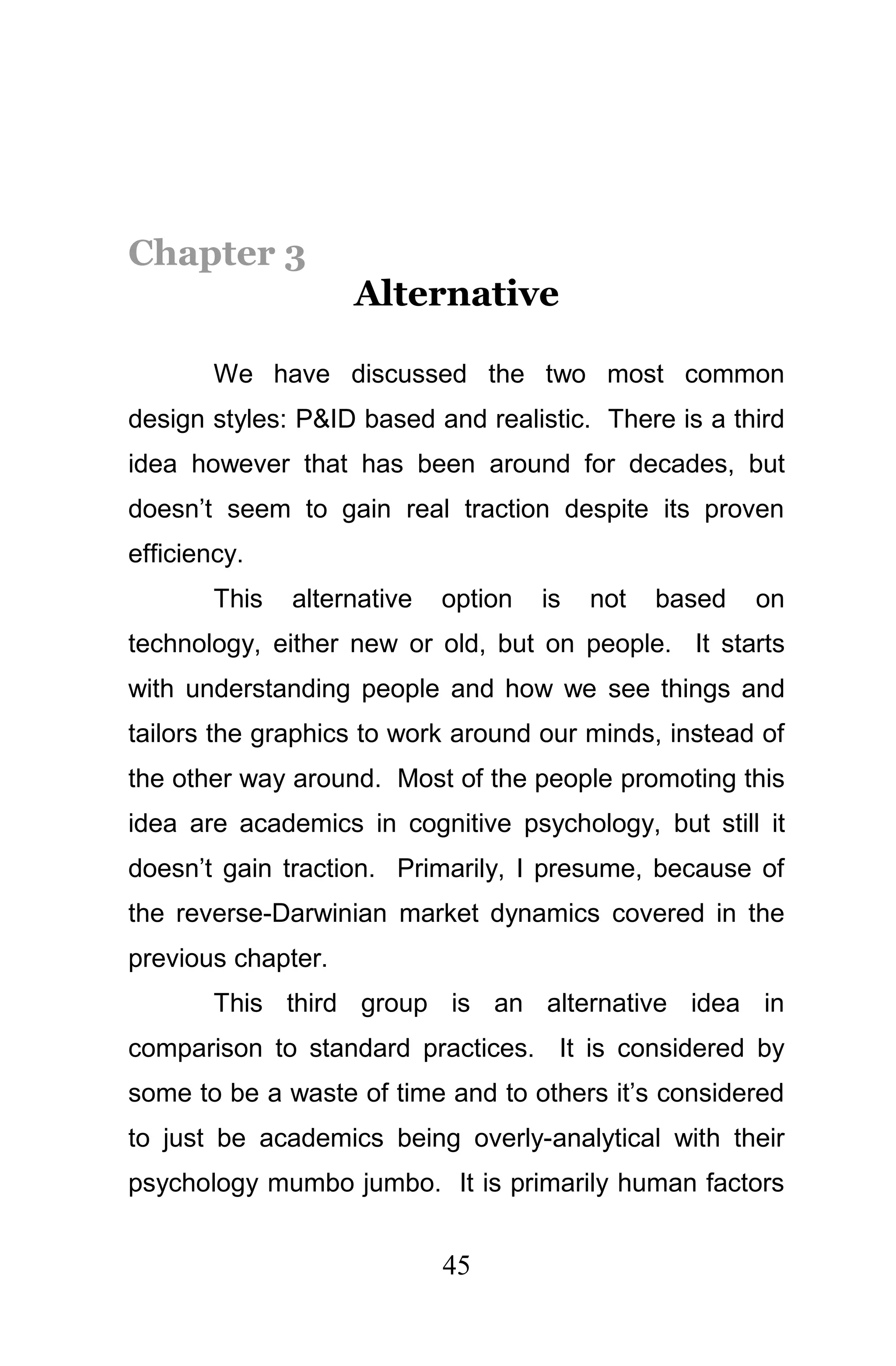 Chapter 3
                    Alternative

        We have discussed the two most common
design styles: P&ID based and realistic. There is a third
idea however that has been around for decades, but
doesn’t seem to gain real traction despite its proven
efficiency.
        This   alternative   option   is   not   based   on
technology, either new or old, but on people. It starts
with understanding people and how we see things and
tailors the graphics to work around our minds, instead of
the other way around. Most of the people promoting this
idea are academics in cognitive psychology, but still it
doesn’t gain traction. Primarily, I presume, because of
the reverse-Darwinian market dynamics covered in the
previous chapter.
        This third group is an alternative idea in
comparison to standard practices. It is considered by
some to be a waste of time and to others it’s considered
to just be academics being overly-analytical with their
psychology mumbo jumbo. It is primarily human factors


                             45
 