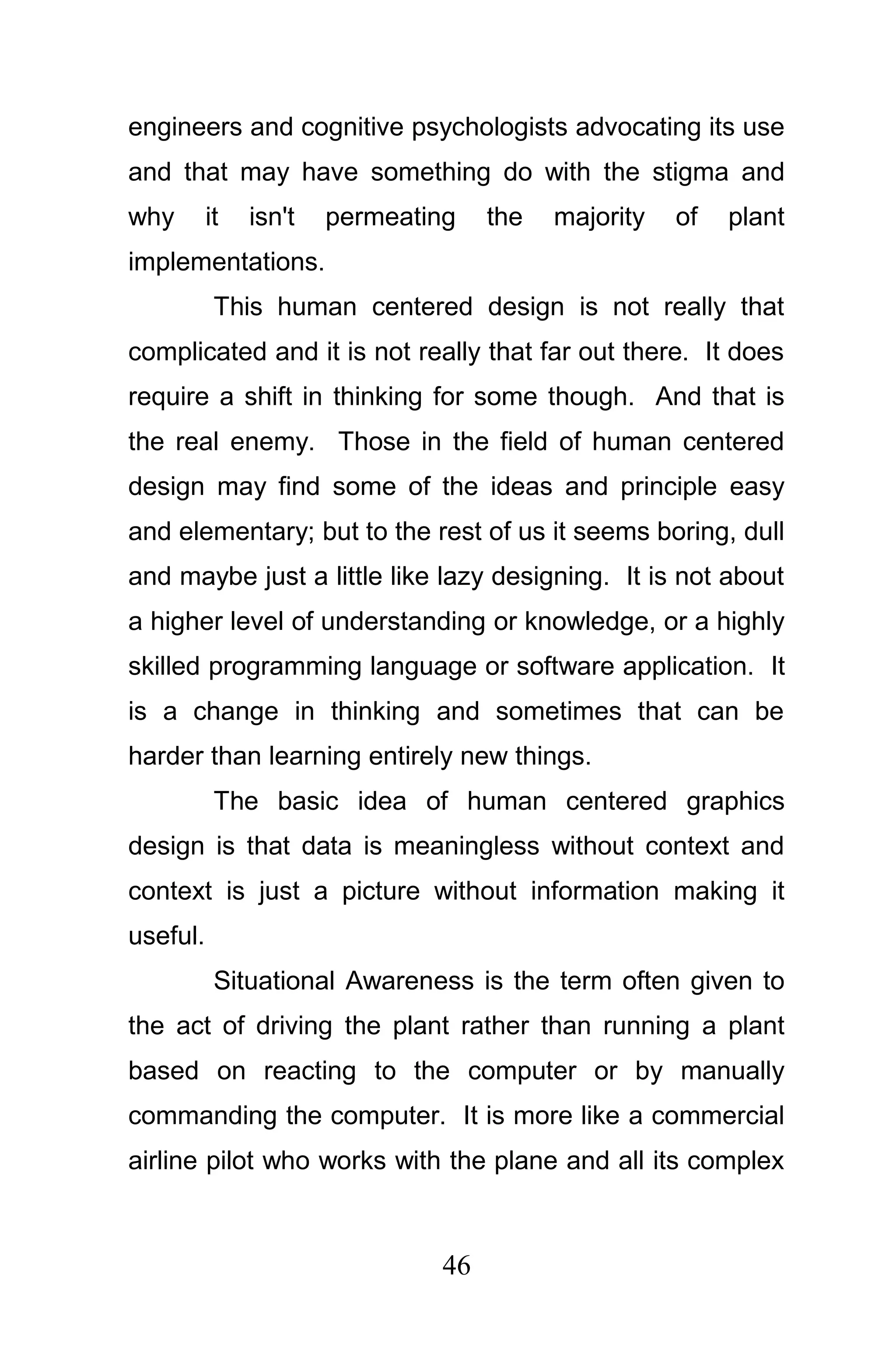 engineers and cognitive psychologists advocating its use
and that may have something do with the stigma and
why       it   isn't   permeating   the   majority   of   plant
implementations.
           This human centered design is not really that
complicated and it is not really that far out there. It does
require a shift in thinking for some though. And that is
the real enemy. Those in the field of human centered
design may find some of the ideas and principle easy
and elementary; but to the rest of us it seems boring, dull
and maybe just a little like lazy designing. It is not about
a higher level of understanding or knowledge, or a highly
skilled programming language or software application. It
is a change in thinking and sometimes that can be
harder than learning entirely new things.
           The basic idea of human centered graphics
design is that data is meaningless without context and
context is just a picture without information making it
useful.
           Situational Awareness is the term often given to
the act of driving the plant rather than running a plant
based on reacting to the computer or by manually
commanding the computer. It is more like a commercial
airline pilot who works with the plane and all its complex



                               46
 