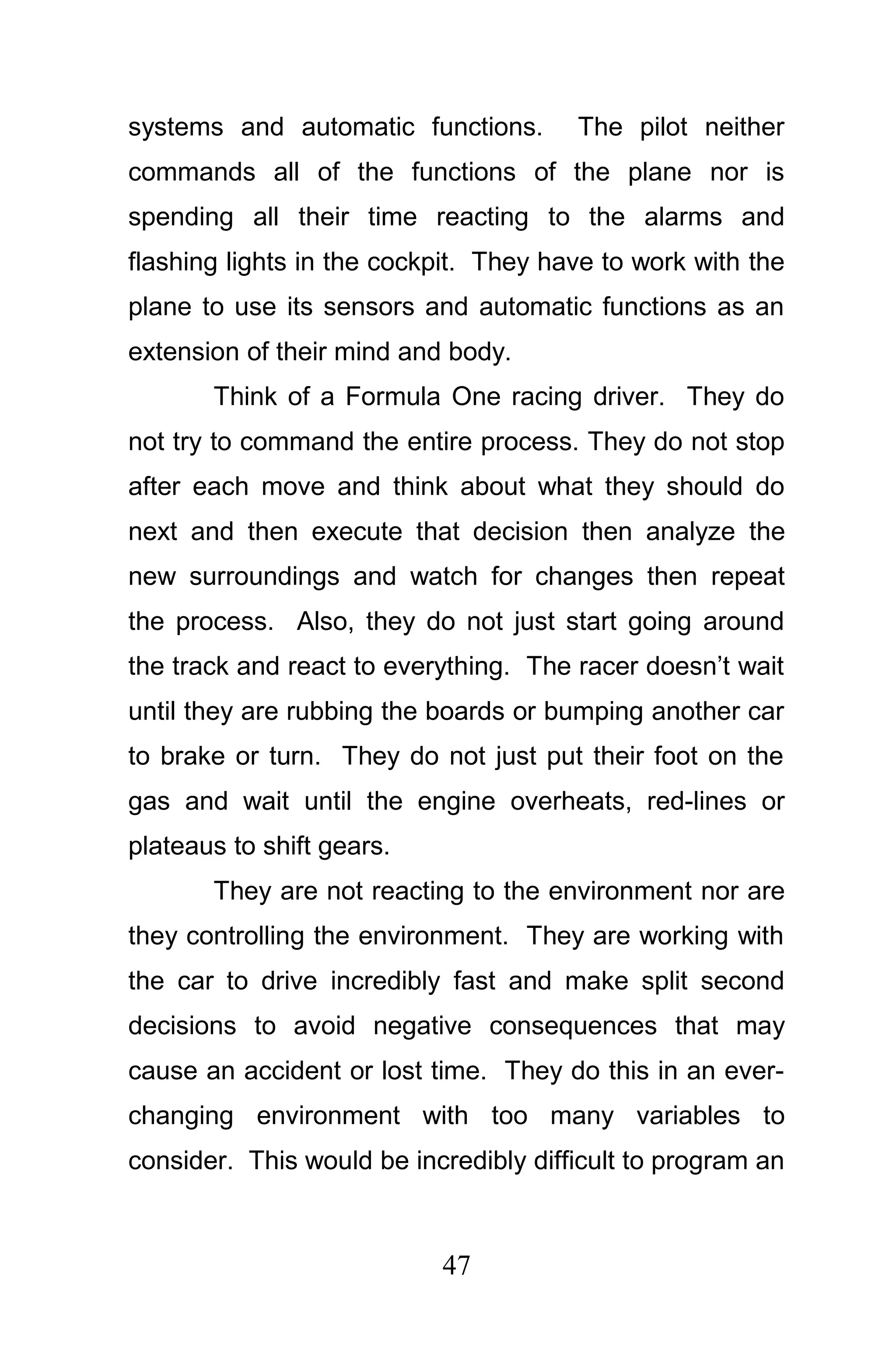 systems and automatic functions.       The pilot neither
commands all of the functions of the plane nor is
spending all their time reacting to the alarms and
flashing lights in the cockpit. They have to work with the
plane to use its sensors and automatic functions as an
extension of their mind and body.
       Think of a Formula One racing driver. They do
not try to command the entire process. They do not stop
after each move and think about what they should do
next and then execute that decision then analyze the
new surroundings and watch for changes then repeat
the process. Also, they do not just start going around
the track and react to everything. The racer doesn’t wait
until they are rubbing the boards or bumping another car
to brake or turn. They do not just put their foot on the
gas and wait until the engine overheats, red-lines or
plateaus to shift gears.
       They are not reacting to the environment nor are
they controlling the environment. They are working with
the car to drive incredibly fast and make split second
decisions to avoid negative consequences that may
cause an accident or lost time. They do this in an ever-
changing environment with too many variables to
consider. This would be incredibly difficult to program an



                           47
 