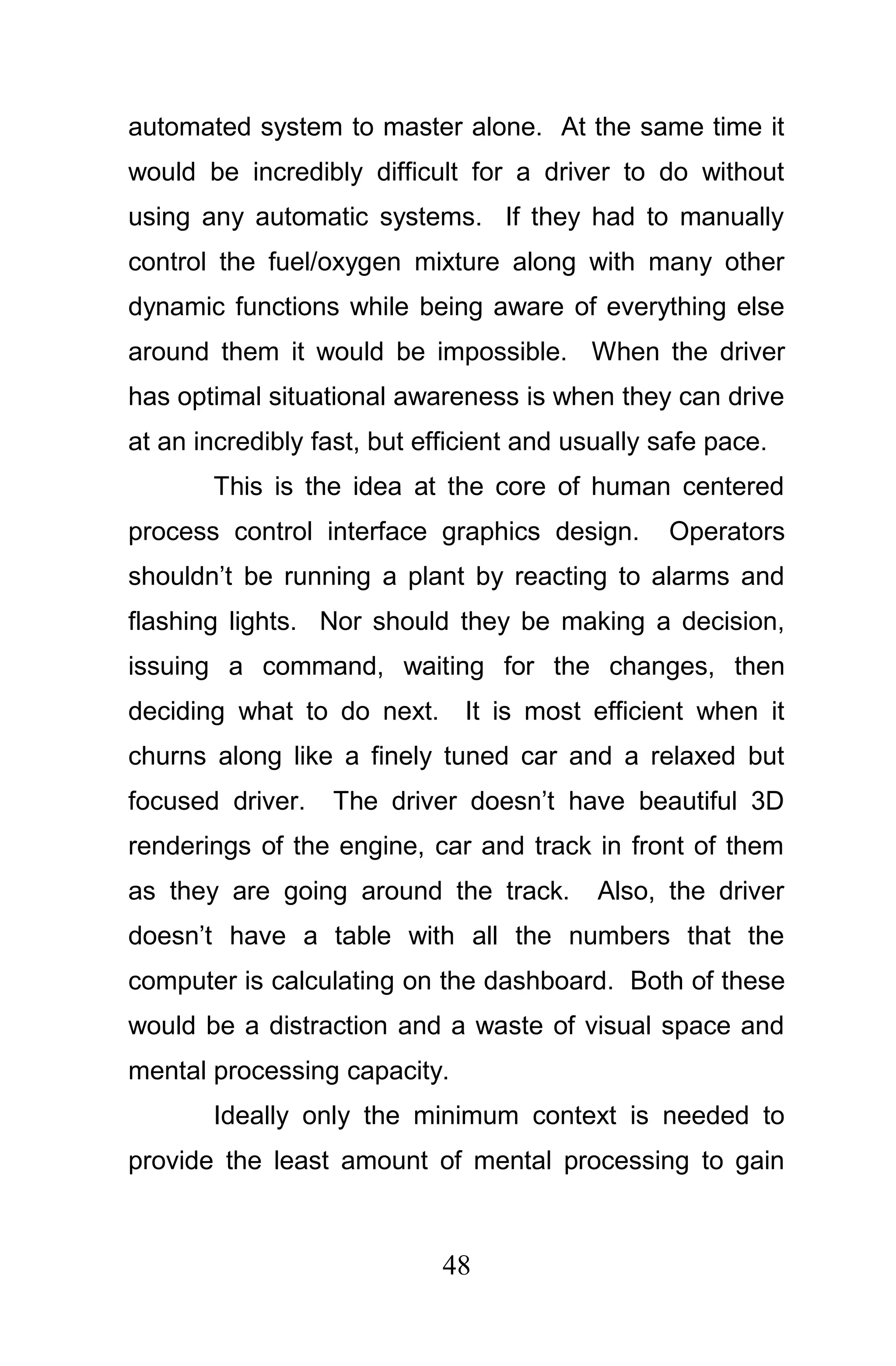 automated system to master alone. At the same time it
would be incredibly difficult for a driver to do without
using any automatic systems. If they had to manually
control the fuel/oxygen mixture along with many other
dynamic functions while being aware of everything else
around them it would be impossible. When the driver
has optimal situational awareness is when they can drive
at an incredibly fast, but efficient and usually safe pace.
       This is the idea at the core of human centered
process control interface graphics design.       Operators
shouldn’t be running a plant by reacting to alarms and
flashing lights. Nor should they be making a decision,
issuing a command, waiting for the changes, then
deciding what to do next. It is most efficient when it
churns along like a finely tuned car and a relaxed but
focused driver.   The driver doesn’t have beautiful 3D
renderings of the engine, car and track in front of them
as they are going around the track.        Also, the driver
doesn’t have a table with all the numbers that the
computer is calculating on the dashboard. Both of these
would be a distraction and a waste of visual space and
mental processing capacity.
       Ideally only the minimum context is needed to
provide the least amount of mental processing to gain



                             48
 
