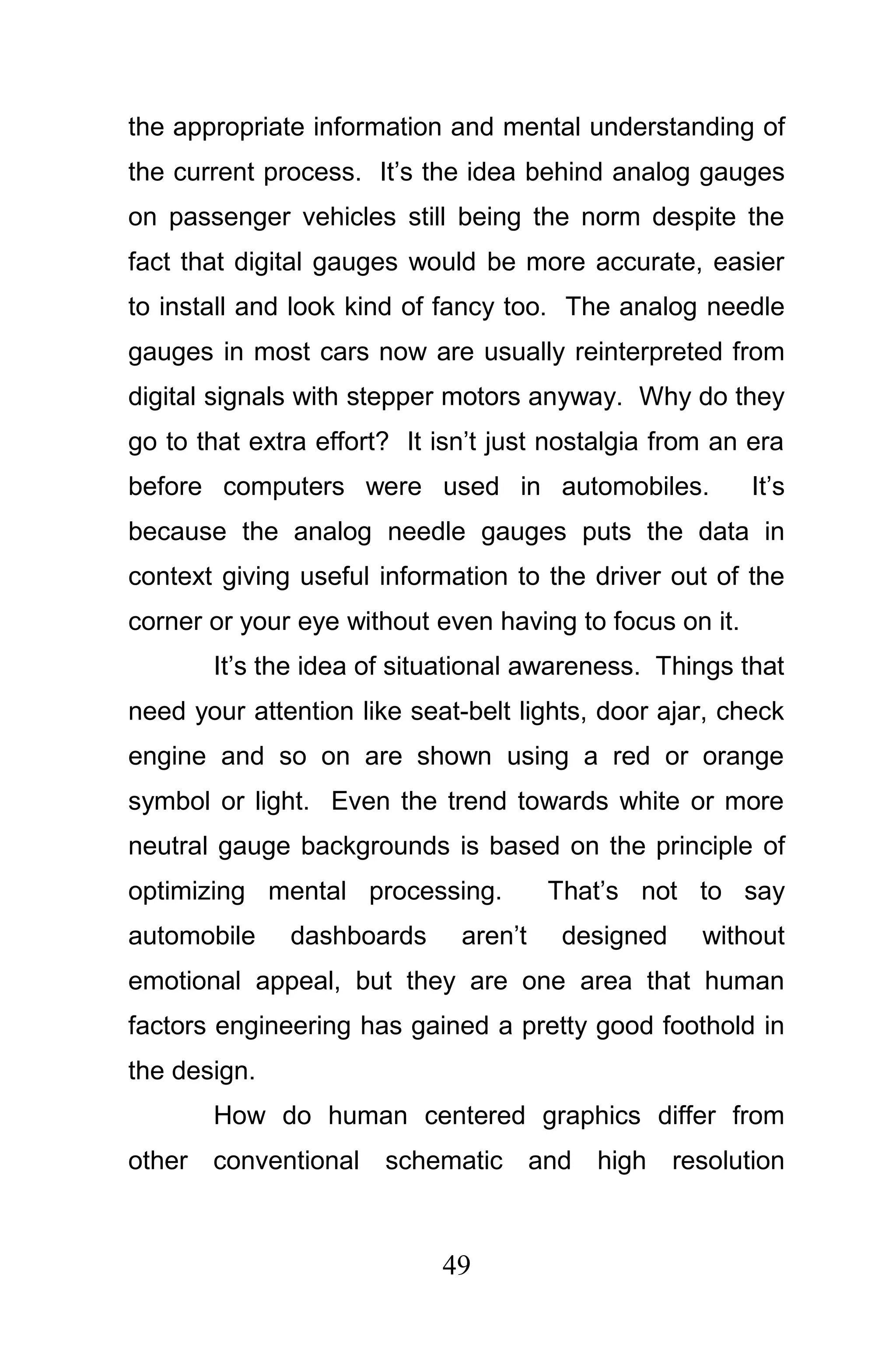 the appropriate information and mental understanding of
the current process. It’s the idea behind analog gauges
on passenger vehicles still being the norm despite the
fact that digital gauges would be more accurate, easier
to install and look kind of fancy too. The analog needle
gauges in most cars now are usually reinterpreted from
digital signals with stepper motors anyway. Why do they
go to that extra effort? It isn’t just nostalgia from an era
before computers were used in automobiles.               It’s
because the analog needle gauges puts the data in
context giving useful information to the driver out of the
corner or your eye without even having to focus on it.
       It’s the idea of situational awareness. Things that
need your attention like seat-belt lights, door ajar, check
engine and so on are shown using a red or orange
symbol or light. Even the trend towards white or more
neutral gauge backgrounds is based on the principle of
optimizing mental processing.          That’s not to say
automobile    dashboards      aren’t    designed    without
emotional appeal, but they are one area that human
factors engineering has gained a pretty good foothold in
the design.
       How do human centered graphics differ from
other conventional schematic and high resolution



                            49
 