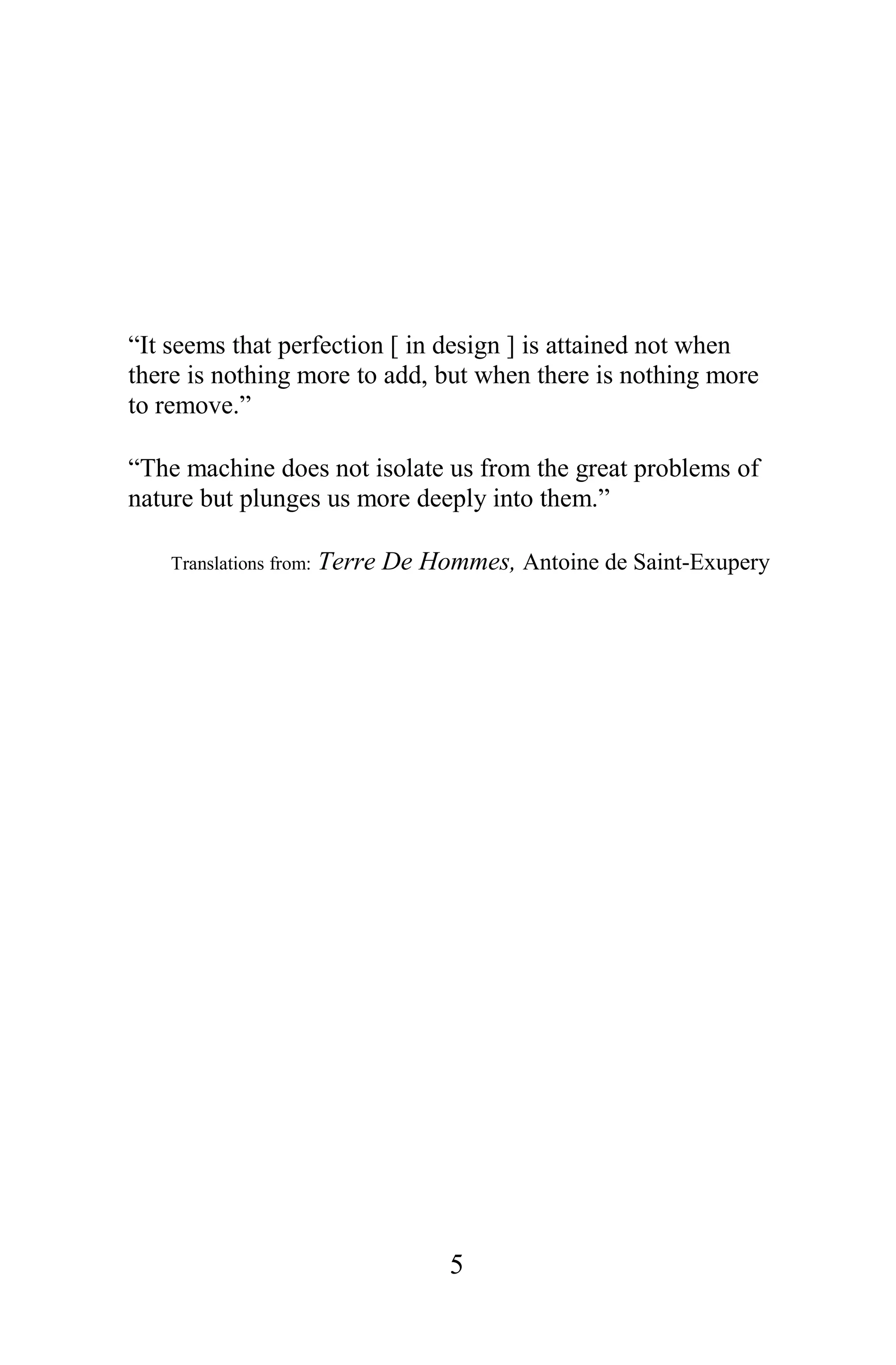 “It seems that perfection [ in design ] is attained not when
there is nothing more to add, but when there is nothing more
to remove.”

“The machine does not isolate us from the great problems of
nature but plunges us more deeply into them.”

    Translations from:   Terre De Hommes, Antoine de Saint-Exupery




                                    5
 