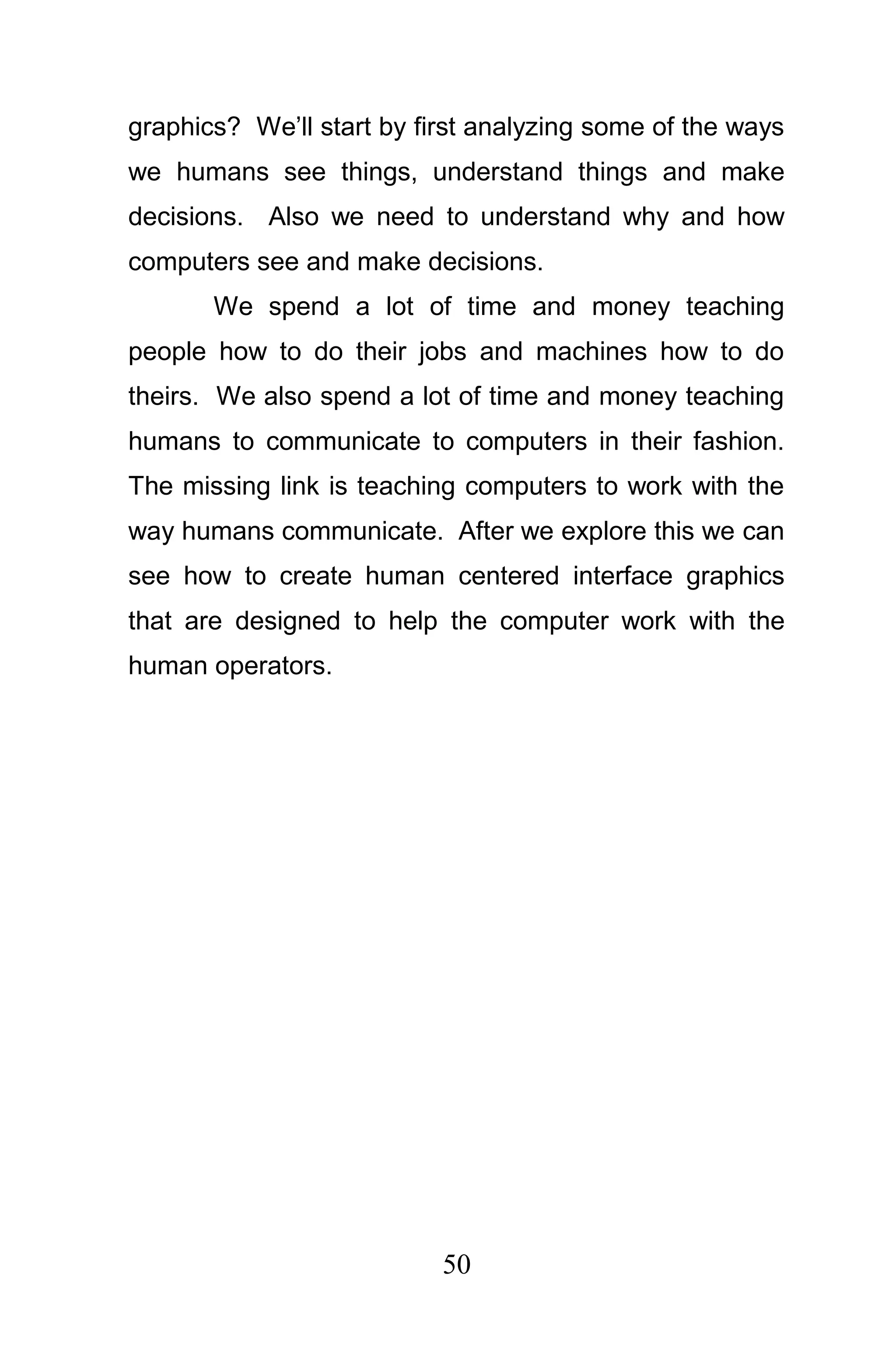 graphics? We’ll start by first analyzing some of the ways
we humans see things, understand things and make
decisions. Also we need to understand why and how
computers see and make decisions.
       We spend a lot of time and money teaching
people how to do their jobs and machines how to do
theirs. We also spend a lot of time and money teaching
humans to communicate to computers in their fashion.
The missing link is teaching computers to work with the
way humans communicate. After we explore this we can
see how to create human centered interface graphics
that are designed to help the computer work with the
human operators.




                           50
 