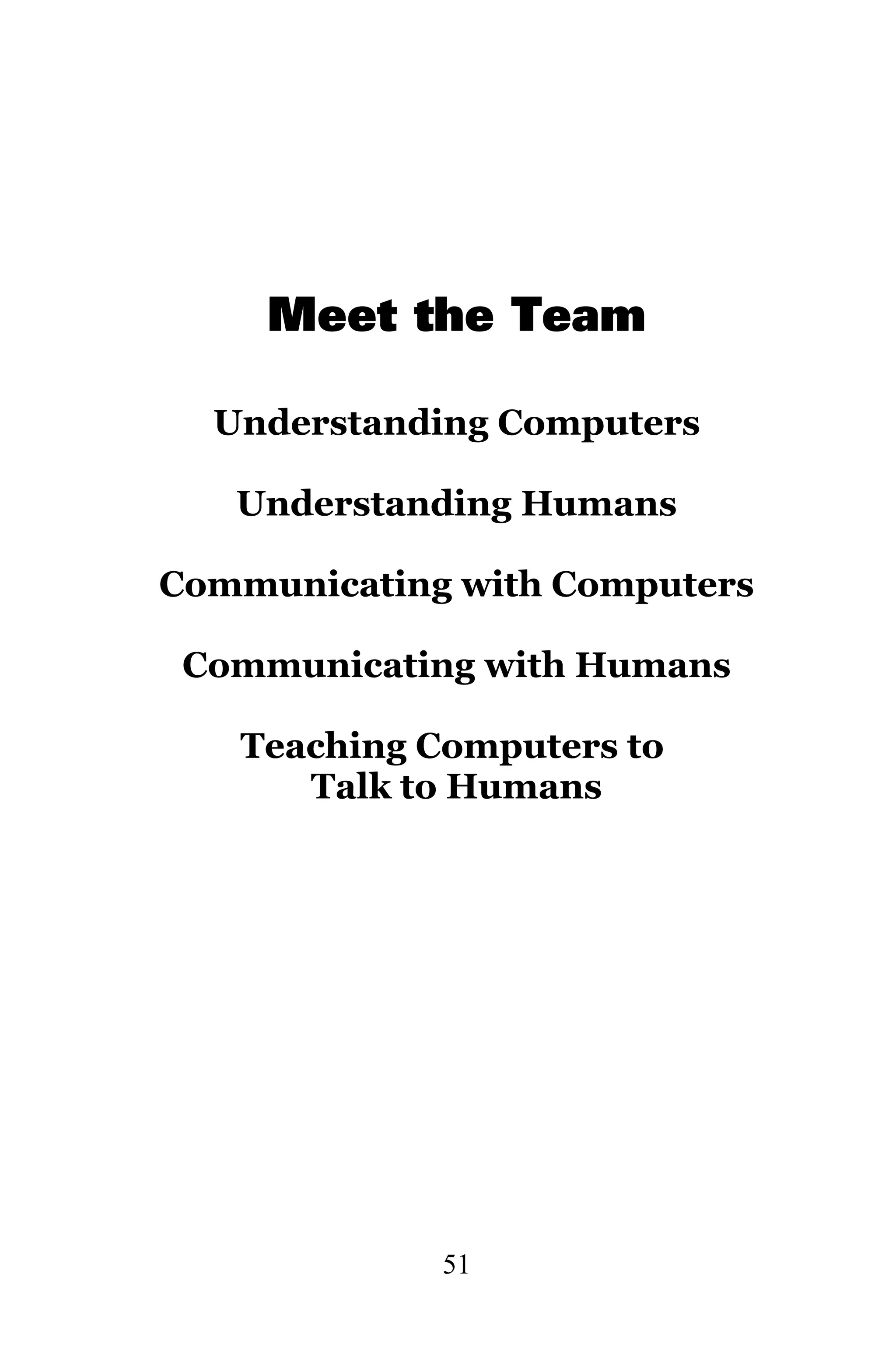 Meet the Team

  Understanding Computers

   Understanding Humans

Communicating with Computers

 Communicating with Humans

   Teaching Computers to
      Talk to Humans




             51
 