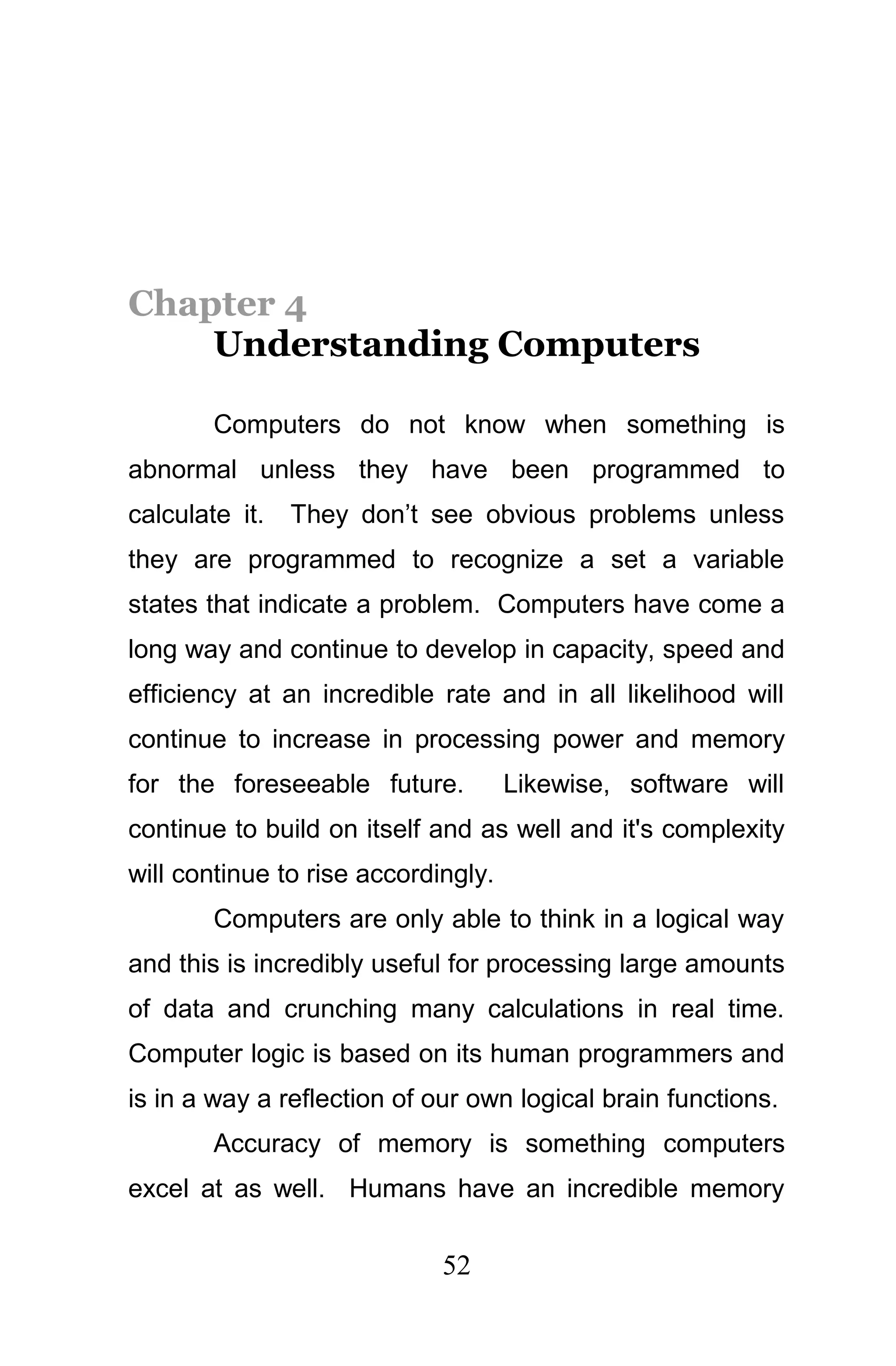 Chapter 4
    Understanding Computers

        Computers do not know when something is
abnormal unless they have been programmed to
calculate it.   They don’t see obvious problems unless
they are programmed to recognize a set a variable
states that indicate a problem. Computers have come a
long way and continue to develop in capacity, speed and
efficiency at an incredible rate and in all likelihood will
continue to increase in processing power and memory
for the foreseeable future.          Likewise, software will
continue to build on itself and as well and it's complexity
will continue to rise accordingly.
        Computers are only able to think in a logical way
and this is incredibly useful for processing large amounts
of data and crunching many calculations in real time.
Computer logic is based on its human programmers and
is in a way a reflection of our own logical brain functions.
        Accuracy of memory is something computers
excel at as well. Humans have an incredible memory

                             52
 