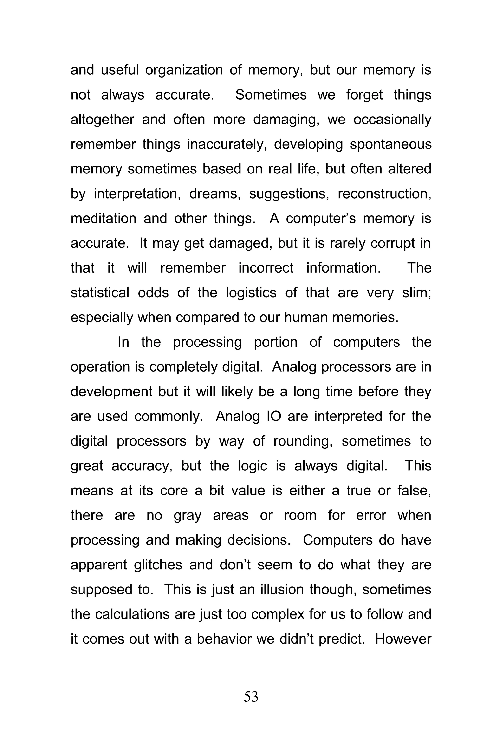 and useful organization of memory, but our memory is
not always accurate.      Sometimes we forget things
altogether and often more damaging, we occasionally
remember things inaccurately, developing spontaneous
memory sometimes based on real life, but often altered
by interpretation, dreams, suggestions, reconstruction,
meditation and other things. A computer’s memory is
accurate. It may get damaged, but it is rarely corrupt in
that it will remember incorrect information.          The
statistical odds of the logistics of that are very slim;
especially when compared to our human memories.
       In the processing portion of computers the
operation is completely digital. Analog processors are in
development but it will likely be a long time before they
are used commonly. Analog IO are interpreted for the
digital processors by way of rounding, sometimes to
great accuracy, but the logic is always digital.     This
means at its core a bit value is either a true or false,
there are no gray areas or room for error when
processing and making decisions. Computers do have
apparent glitches and don’t seem to do what they are
supposed to. This is just an illusion though, sometimes
the calculations are just too complex for us to follow and
it comes out with a behavior we didn’t predict. However



                           53
 