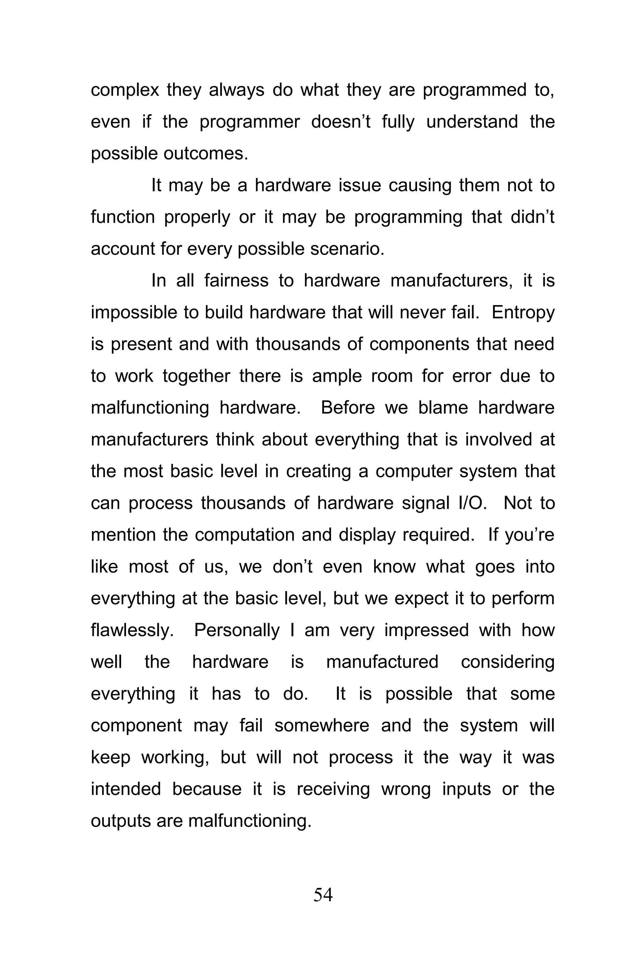 complex they always do what they are programmed to,
even if the programmer doesn’t fully understand the
possible outcomes.
       It may be a hardware issue causing them not to
function properly or it may be programming that didn’t
account for every possible scenario.
       In all fairness to hardware manufacturers, it is
impossible to build hardware that will never fail. Entropy
is present and with thousands of components that need
to work together there is ample room for error due to
malfunctioning hardware.      Before we blame hardware
manufacturers think about everything that is involved at
the most basic level in creating a computer system that
can process thousands of hardware signal I/O. Not to
mention the computation and display required. If you’re
like most of us, we don’t even know what goes into
everything at the basic level, but we expect it to perform
flawlessly.   Personally I am very impressed with how
well   the    hardware   is    manufactured     considering
everything it has to do.           It is possible that some
component may fail somewhere and the system will
keep working, but will not process it the way it was
intended because it is receiving wrong inputs or the
outputs are malfunctioning.



                              54
 
