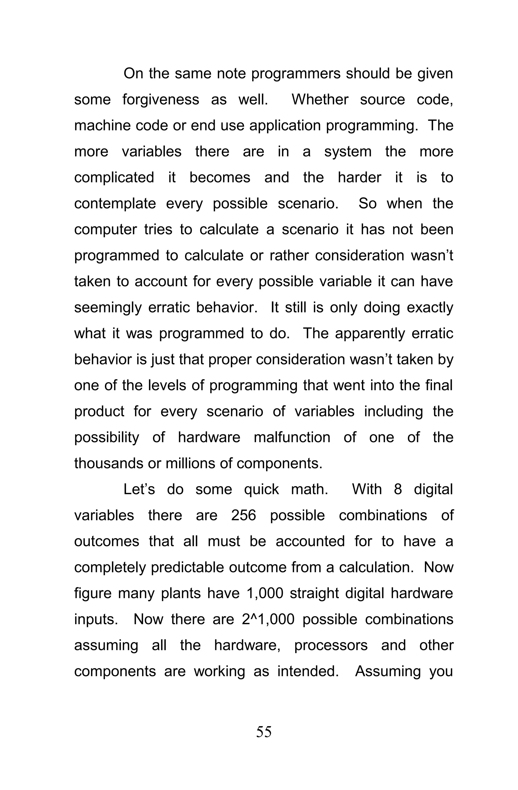 On the same note programmers should be given
some forgiveness as well.        Whether source code,
machine code or end use application programming. The
more variables there are in a system the more
complicated it becomes and the harder it is to
contemplate every possible scenario.       So when the
computer tries to calculate a scenario it has not been
programmed to calculate or rather consideration wasn’t
taken to account for every possible variable it can have
seemingly erratic behavior. It still is only doing exactly
what it was programmed to do. The apparently erratic
behavior is just that proper consideration wasn’t taken by
one of the levels of programming that went into the final
product for every scenario of variables including the
possibility of hardware malfunction of one of the
thousands or millions of components.
       Let’s do some quick math.          With 8 digital
variables there are 256 possible combinations of
outcomes that all must be accounted for to have a
completely predictable outcome from a calculation. Now
figure many plants have 1,000 straight digital hardware
inputs. Now there are 2^1,000 possible combinations
assuming all the hardware, processors and other
components are working as intended.       Assuming you



                           55
 