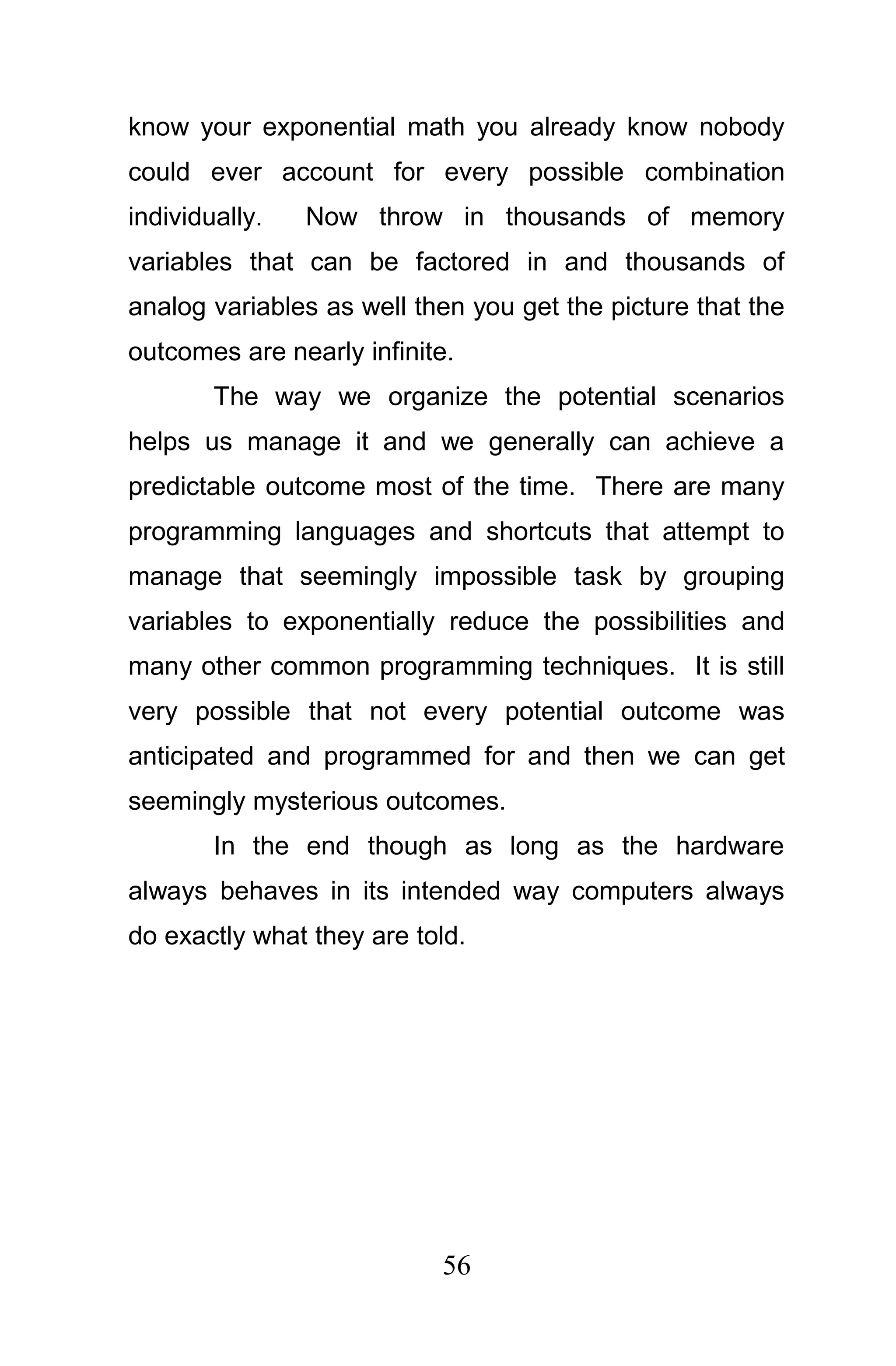 know your exponential math you already know nobody
could ever account for every possible combination
individually.   Now throw in thousands of memory
variables that can be factored in and thousands of
analog variables as well then you get the picture that the
outcomes are nearly infinite.
        The way we organize the potential scenarios
helps us manage it and we generally can achieve a
predictable outcome most of the time. There are many
programming languages and shortcuts that attempt to
manage that seemingly impossible task by grouping
variables to exponentially reduce the possibilities and
many other common programming techniques. It is still
very possible that not every potential outcome was
anticipated and programmed for and then we can get
seemingly mysterious outcomes.
        In the end though as long as the hardware
always behaves in its intended way computers always
do exactly what they are told.




                           56
 
