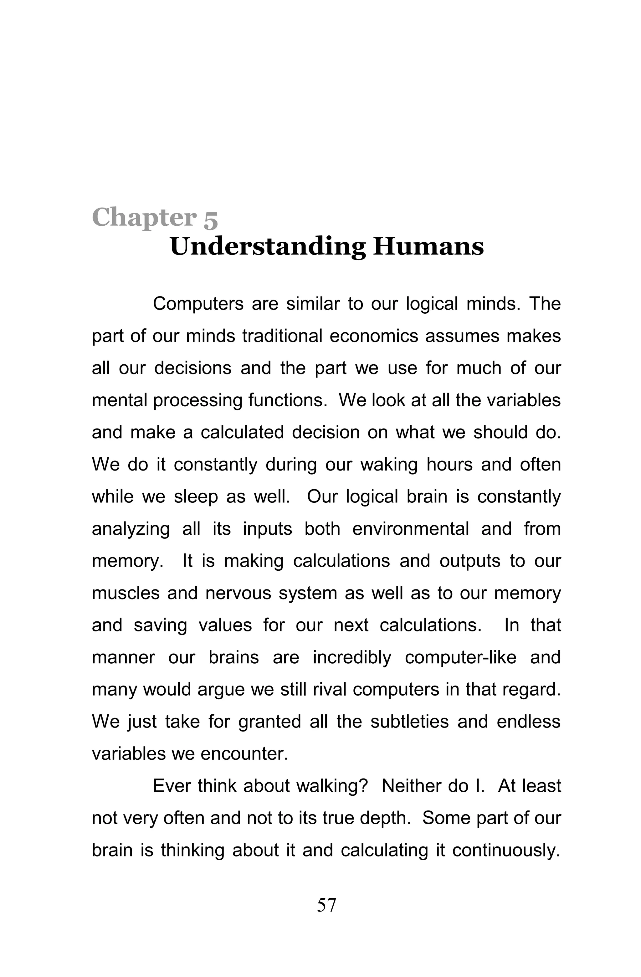 Chapter 5
     Understanding Humans

       Computers are similar to our logical minds. The
part of our minds traditional economics assumes makes
all our decisions and the part we use for much of our
mental processing functions. We look at all the variables
and make a calculated decision on what we should do.
We do it constantly during our waking hours and often
while we sleep as well. Our logical brain is constantly
analyzing all its inputs both environmental and from
memory. It is making calculations and outputs to our
muscles and nervous system as well as to our memory
and saving values for our next calculations.       In that
manner our brains are incredibly computer-like and
many would argue we still rival computers in that regard.
We just take for granted all the subtleties and endless
variables we encounter.
       Ever think about walking? Neither do I. At least
not very often and not to its true depth. Some part of our
brain is thinking about it and calculating it continuously.

                            57
 