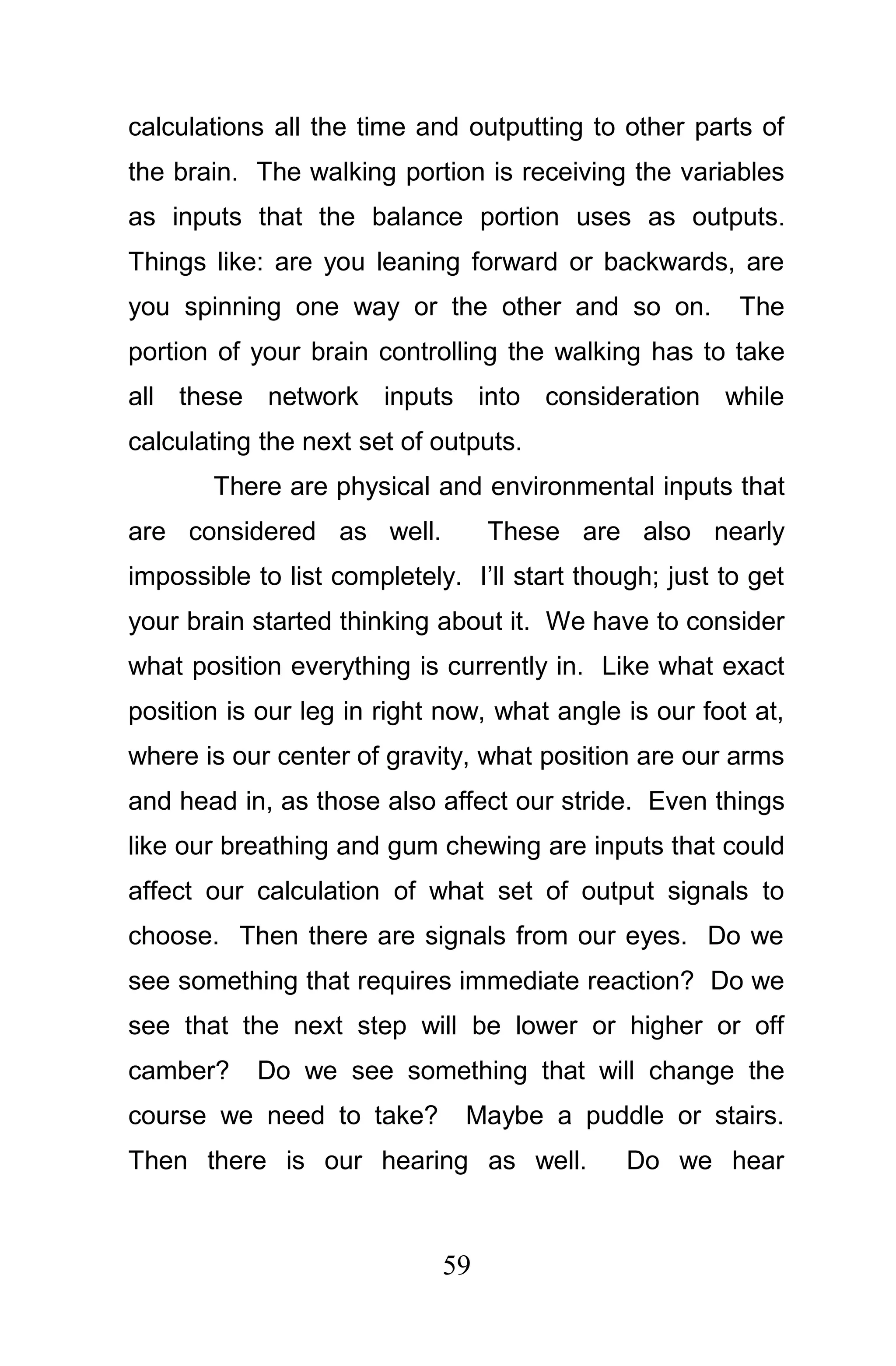 calculations all the time and outputting to other parts of
the brain. The walking portion is receiving the variables
as inputs that the balance portion uses as outputs.
Things like: are you leaning forward or backwards, are
you spinning one way or the other and so on.            The
portion of your brain controlling the walking has to take
all these network inputs into consideration while
calculating the next set of outputs.
       There are physical and environmental inputs that
are considered as well.           These are also nearly
impossible to list completely. I’ll start though; just to get
your brain started thinking about it. We have to consider
what position everything is currently in. Like what exact
position is our leg in right now, what angle is our foot at,
where is our center of gravity, what position are our arms
and head in, as those also affect our stride. Even things
like our breathing and gum chewing are inputs that could
affect our calculation of what set of output signals to
choose. Then there are signals from our eyes. Do we
see something that requires immediate reaction? Do we
see that the next step will be lower or higher or off
camber?     Do we see something that will change the
course we need to take?        Maybe a puddle or stairs.
Then there is our hearing as well.            Do we hear



                             59
 