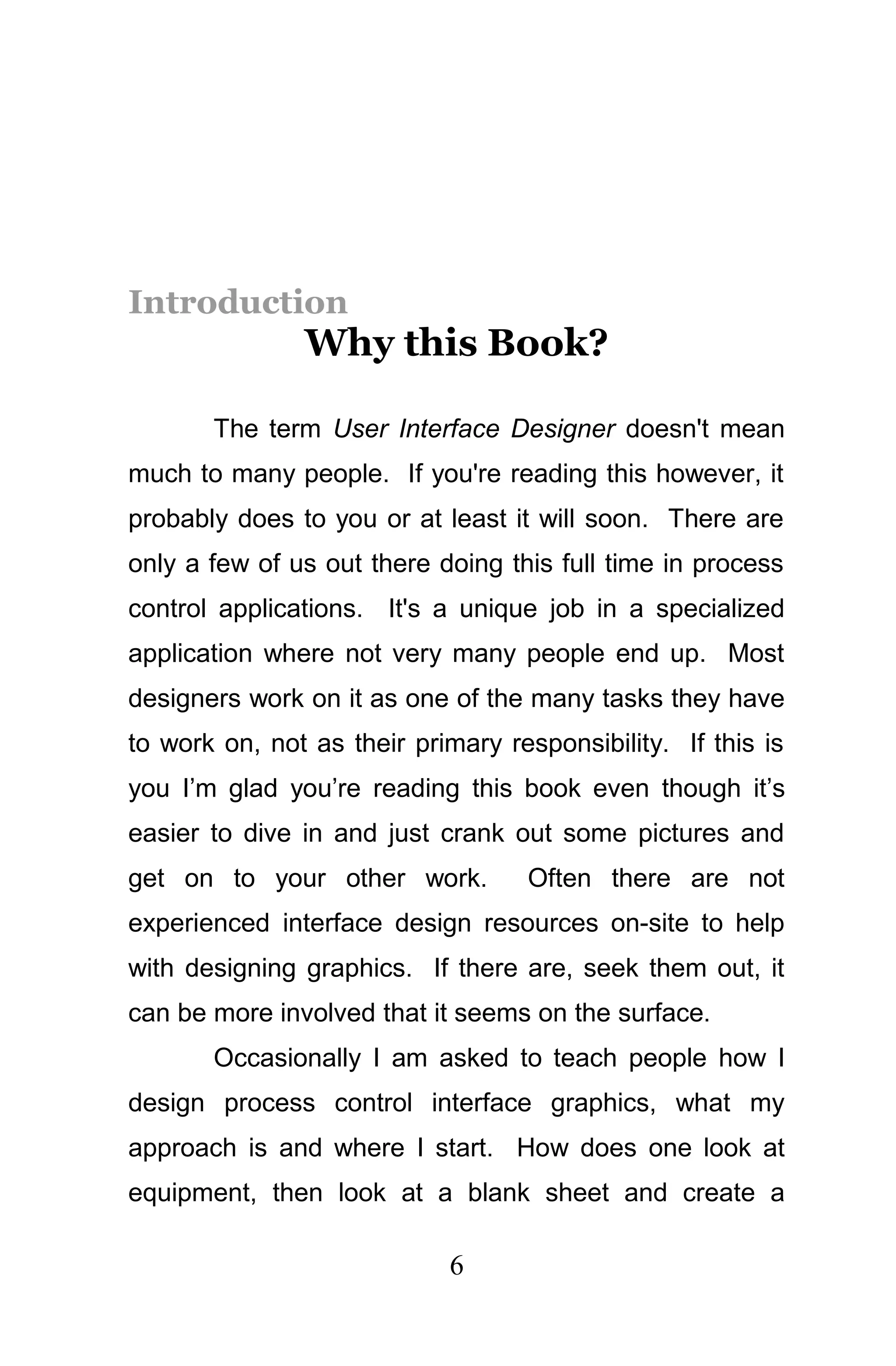 Introduction
               Why this Book?

       The term User Interface Designer doesn't mean
much to many people. If you're reading this however, it
probably does to you or at least it will soon. There are
only a few of us out there doing this full time in process
control applications. It's a unique job in a specialized
application where not very many people end up. Most
designers work on it as one of the many tasks they have
to work on, not as their primary responsibility. If this is
you I’m glad you’re reading this book even though it’s
easier to dive in and just crank out some pictures and
get on to your other work.         Often there are not
experienced interface design resources on-site to help
with designing graphics. If there are, seek them out, it
can be more involved that it seems on the surface.
       Occasionally I am asked to teach people how I
design process control interface graphics, what my
approach is and where I start. How does one look at
equipment, then look at a blank sheet and create a

                            6
 
