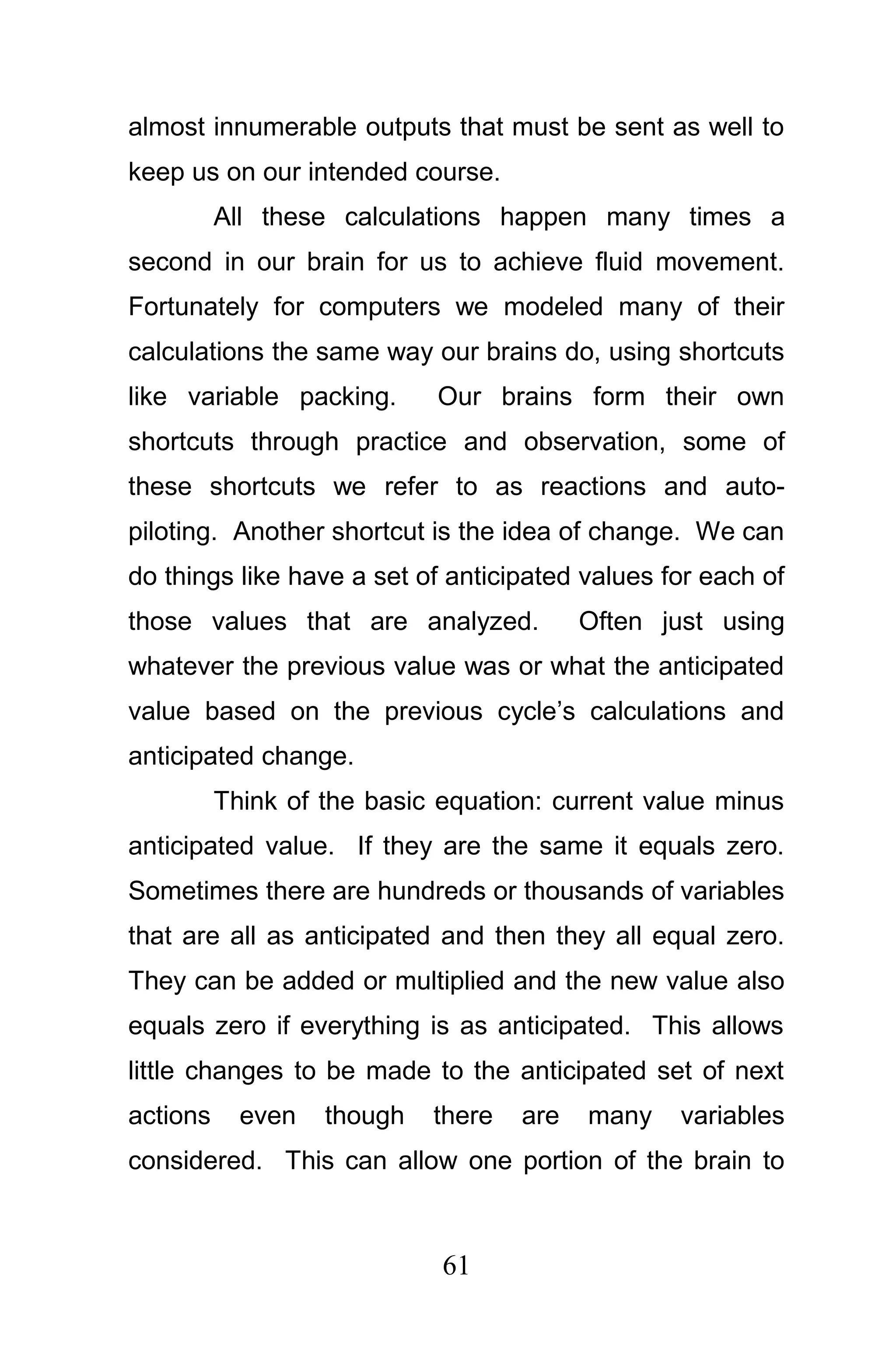 almost innumerable outputs that must be sent as well to
keep us on our intended course.
          All these calculations happen many times a
second in our brain for us to achieve fluid movement.
Fortunately for computers we modeled many of their
calculations the same way our brains do, using shortcuts
like variable packing.      Our brains form their own
shortcuts through practice and observation, some of
these shortcuts we refer to as reactions and auto-
piloting. Another shortcut is the idea of change. We can
do things like have a set of anticipated values for each of
those values that are analyzed.           Often just using
whatever the previous value was or what the anticipated
value based on the previous cycle’s calculations and
anticipated change.
          Think of the basic equation: current value minus
anticipated value. If they are the same it equals zero.
Sometimes there are hundreds or thousands of variables
that are all as anticipated and then they all equal zero.
They can be added or multiplied and the new value also
equals zero if everything is as anticipated. This allows
little changes to be made to the anticipated set of next
actions     even   though   there   are   many   variables
considered. This can allow one portion of the brain to



                             61
 