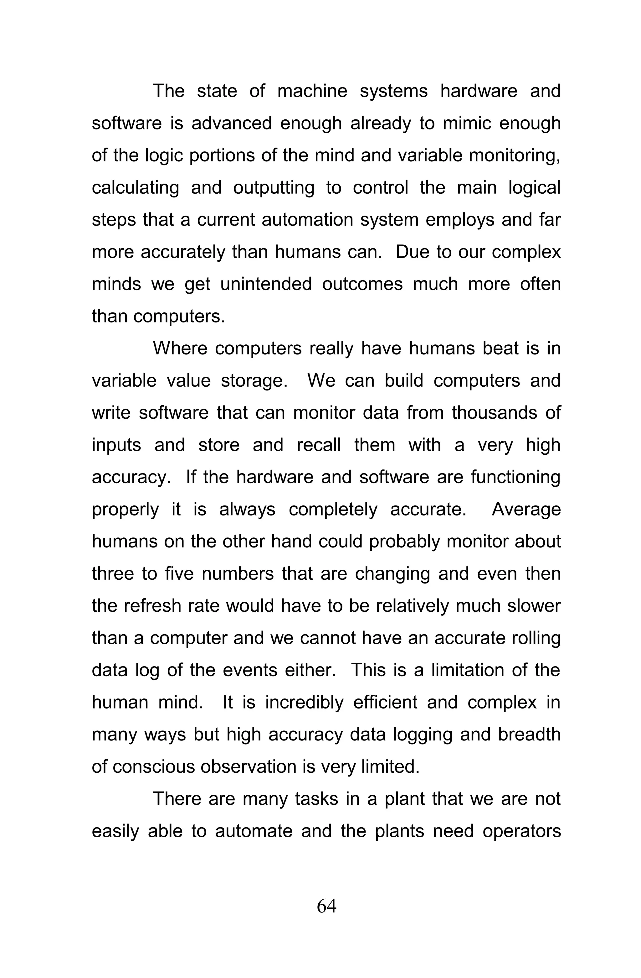 The state of machine systems hardware and
software is advanced enough already to mimic enough
of the logic portions of the mind and variable monitoring,
calculating and outputting to control the main logical
steps that a current automation system employs and far
more accurately than humans can. Due to our complex
minds we get unintended outcomes much more often
than computers.
       Where computers really have humans beat is in
variable value storage.   We can build computers and
write software that can monitor data from thousands of
inputs and store and recall them with a very high
accuracy. If the hardware and software are functioning
properly it is always completely accurate.       Average
humans on the other hand could probably monitor about
three to five numbers that are changing and even then
the refresh rate would have to be relatively much slower
than a computer and we cannot have an accurate rolling
data log of the events either. This is a limitation of the
human mind.     It is incredibly efficient and complex in
many ways but high accuracy data logging and breadth
of conscious observation is very limited.
       There are many tasks in a plant that we are not
easily able to automate and the plants need operators



                            64
 