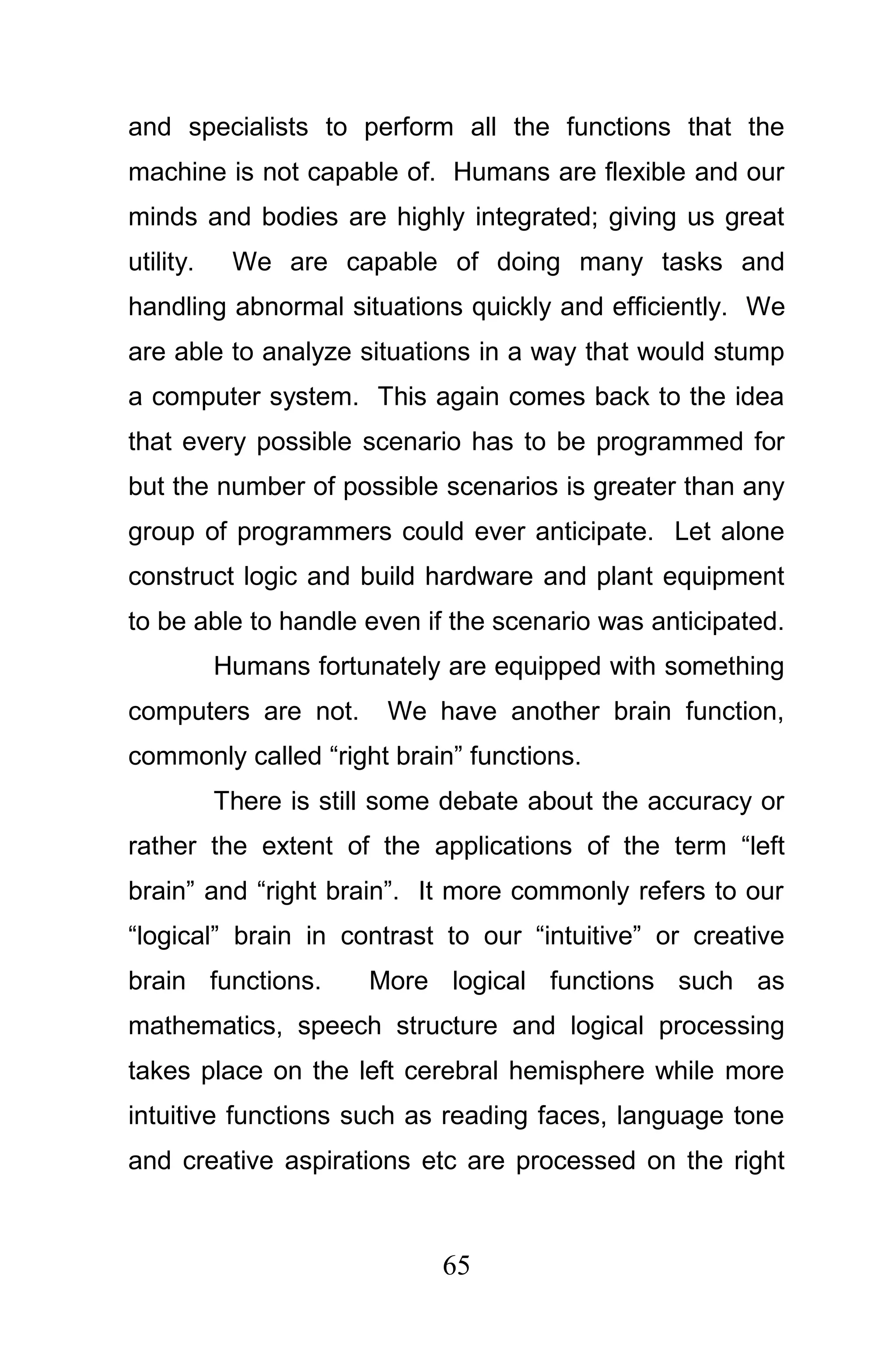 and specialists to perform all the functions that the
machine is not capable of. Humans are flexible and our
minds and bodies are highly integrated; giving us great
utility.    We are capable of doing many tasks and
handling abnormal situations quickly and efficiently. We
are able to analyze situations in a way that would stump
a computer system. This again comes back to the idea
that every possible scenario has to be programmed for
but the number of possible scenarios is greater than any
group of programmers could ever anticipate. Let alone
construct logic and build hardware and plant equipment
to be able to handle even if the scenario was anticipated.
           Humans fortunately are equipped with something
computers are not.       We have another brain function,
commonly called “right brain” functions.
           There is still some debate about the accuracy or
rather the extent of the applications of the term “left
brain” and “right brain”. It more commonly refers to our
“logical” brain in contrast to our “intuitive” or creative
brain functions.        More logical functions such as
mathematics, speech structure and logical processing
takes place on the left cerebral hemisphere while more
intuitive functions such as reading faces, language tone
and creative aspirations etc are processed on the right



                              65
 