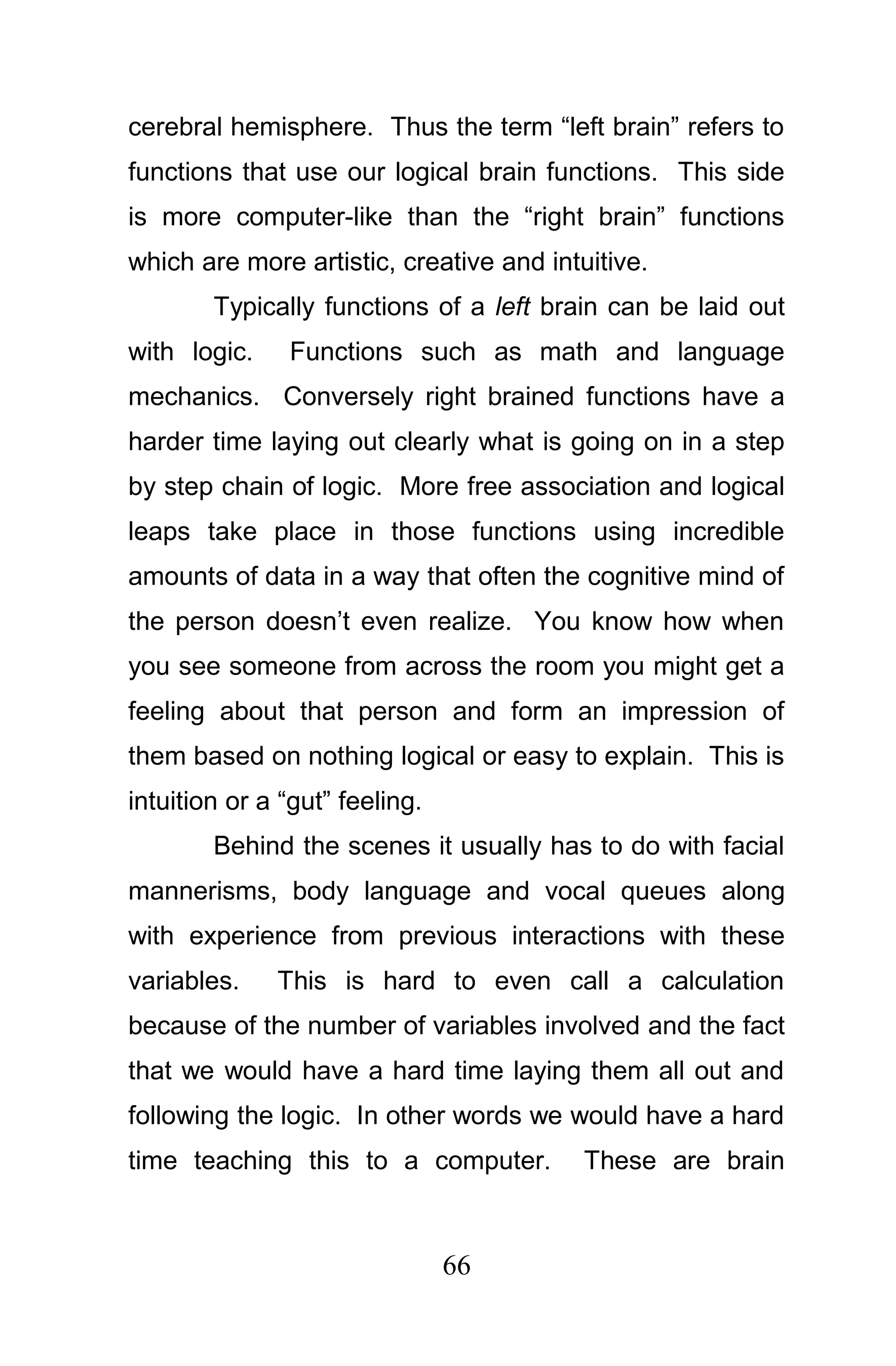 cerebral hemisphere. Thus the term “left brain” refers to
functions that use our logical brain functions. This side
is more computer-like than the “right brain” functions
which are more artistic, creative and intuitive.
        Typically functions of a left brain can be laid out
with logic.    Functions such as math and language
mechanics. Conversely right brained functions have a
harder time laying out clearly what is going on in a step
by step chain of logic. More free association and logical
leaps take place in those functions using incredible
amounts of data in a way that often the cognitive mind of
the person doesn’t even realize. You know how when
you see someone from across the room you might get a
feeling about that person and form an impression of
them based on nothing logical or easy to explain. This is
intuition or a “gut” feeling.
        Behind the scenes it usually has to do with facial
mannerisms, body language and vocal queues along
with experience from previous interactions with these
variables.    This is hard to even call a calculation
because of the number of variables involved and the fact
that we would have a hard time laying them all out and
following the logic. In other words we would have a hard
time teaching this to a computer.         These are brain



                                66
 