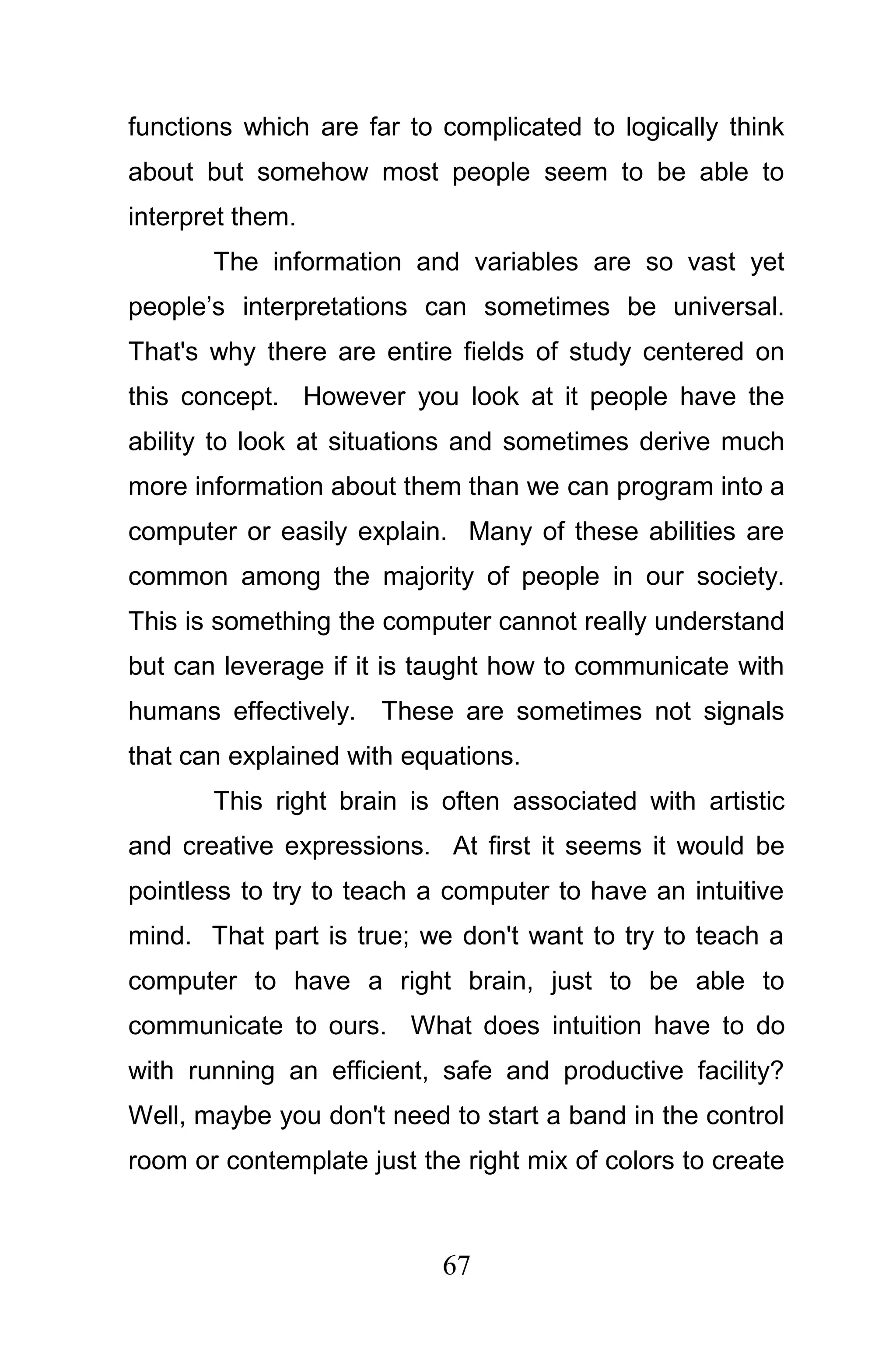 functions which are far to complicated to logically think
about but somehow most people seem to be able to
interpret them.
       The information and variables are so vast yet
people’s interpretations can sometimes be universal.
That's why there are entire fields of study centered on
this concept. However you look at it people have the
ability to look at situations and sometimes derive much
more information about them than we can program into a
computer or easily explain. Many of these abilities are
common among the majority of people in our society.
This is something the computer cannot really understand
but can leverage if it is taught how to communicate with
humans effectively. These are sometimes not signals
that can explained with equations.
       This right brain is often associated with artistic
and creative expressions. At first it seems it would be
pointless to try to teach a computer to have an intuitive
mind. That part is true; we don't want to try to teach a
computer to have a right brain, just to be able to
communicate to ours. What does intuition have to do
with running an efficient, safe and productive facility?
Well, maybe you don't need to start a band in the control
room or contemplate just the right mix of colors to create



                           67
 