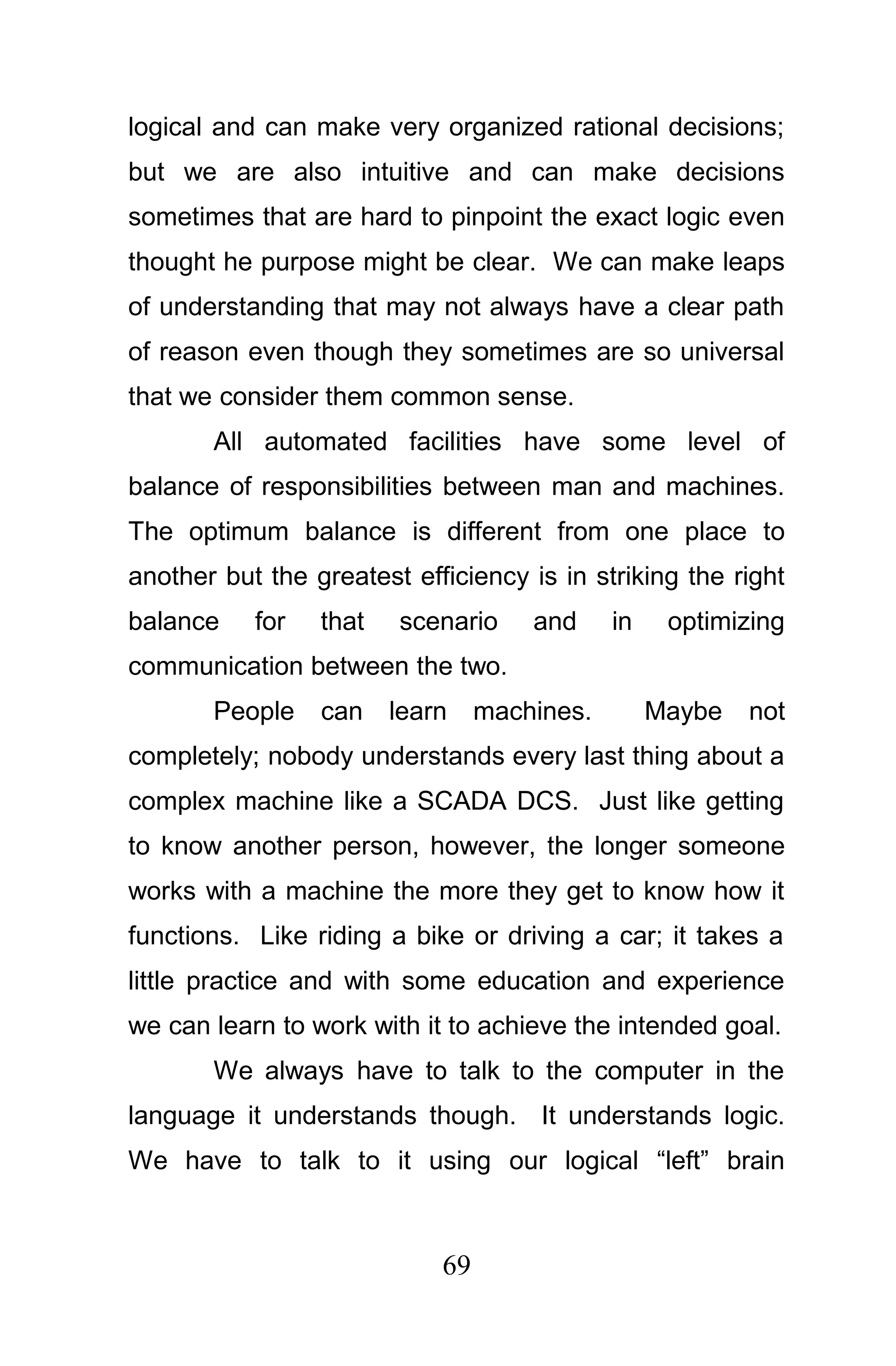 logical and can make very organized rational decisions;
but we are also intuitive and can make decisions
sometimes that are hard to pinpoint the exact logic even
thought he purpose might be clear. We can make leaps
of understanding that may not always have a clear path
of reason even though they sometimes are so universal
that we consider them common sense.
       All automated facilities have some level of
balance of responsibilities between man and machines.
The optimum balance is different from one place to
another but the greatest efficiency is in striking the right
balance    for   that   scenario     and     in    optimizing
communication between the two.
       People    can    learn    machines.        Maybe   not
completely; nobody understands every last thing about a
complex machine like a SCADA DCS. Just like getting
to know another person, however, the longer someone
works with a machine the more they get to know how it
functions. Like riding a bike or driving a car; it takes a
little practice and with some education and experience
we can learn to work with it to achieve the intended goal.
       We always have to talk to the computer in the
language it understands though. It understands logic.
We have to talk to it using our logical “left” brain



                            69
 