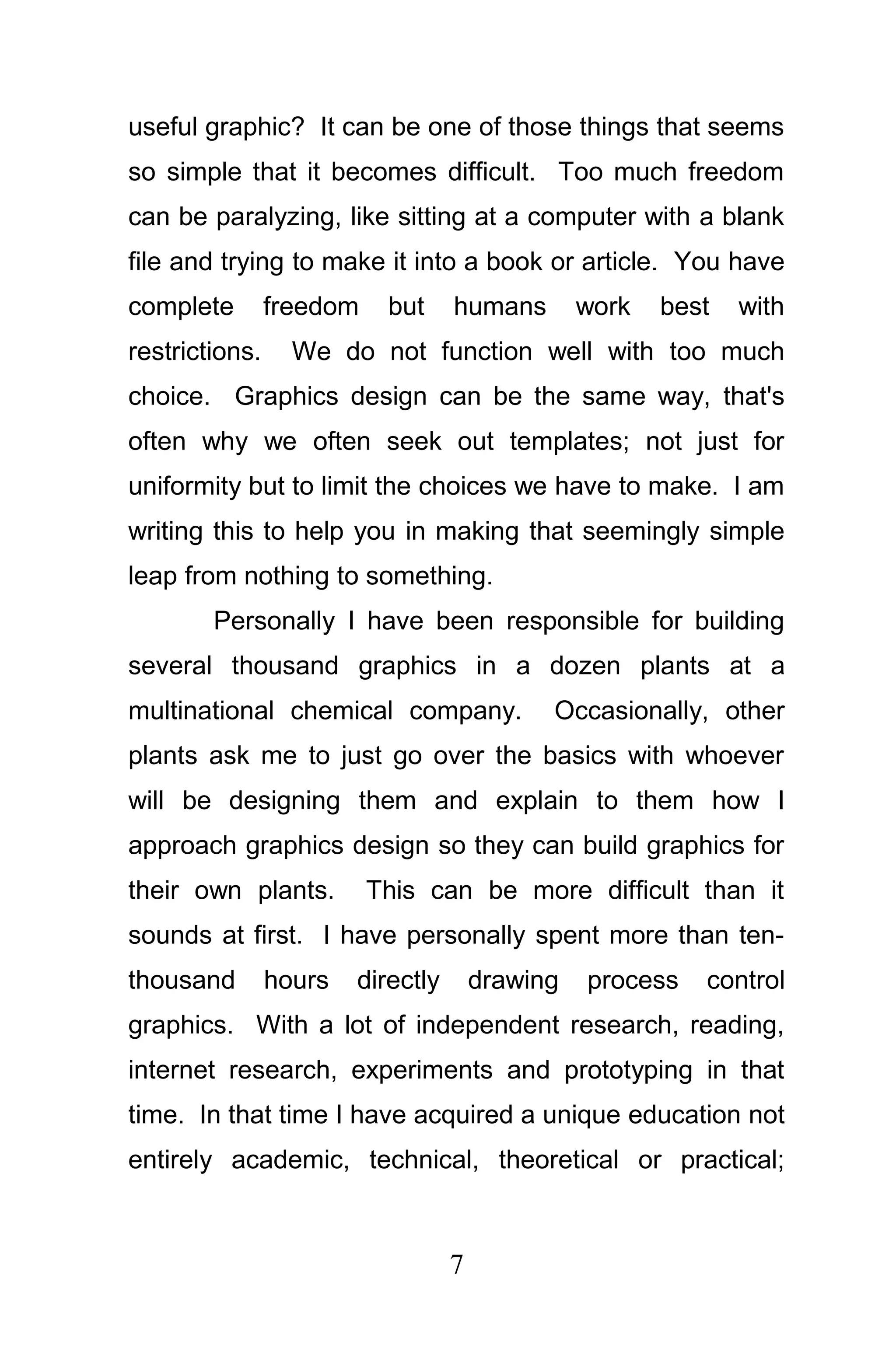 useful graphic? It can be one of those things that seems
so simple that it becomes difficult. Too much freedom
can be paralyzing, like sitting at a computer with a blank
file and trying to make it into a book or article. You have
complete        freedom    but     humans        work   best   with
restrictions.     We do not function well with too much
choice. Graphics design can be the same way, that's
often why we often seek out templates; not just for
uniformity but to limit the choices we have to make. I am
writing this to help you in making that seemingly simple
leap from nothing to something.
        Personally I have been responsible for building
several thousand graphics in a dozen plants at a
multinational chemical company.              Occasionally, other
plants ask me to just go over the basics with whoever
will be designing them and explain to them how I
approach graphics design so they can build graphics for
their own plants.         This can be more difficult than it
sounds at first. I have personally spent more than ten-
thousand        hours   directly       drawing   process   control
graphics. With a lot of independent research, reading,
internet research, experiments and prototyping in that
time. In that time I have acquired a unique education not
entirely academic, technical, theoretical or practical;



                                   7
 